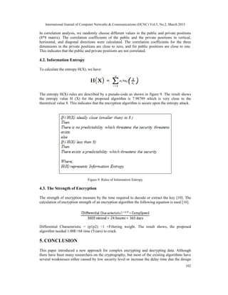 International Journal of Computer Networks & Communications (IJCNC) Vol.5, No.2, March 2013

In correlation analysis, we randomly choose different values in the public and private positions
(8*8 matrix). The correlation coefficients of the public and the private positions in vertical,
horizontal, and diagonal directions were calculated. The correlation coefficients for the three
dimensions in the private positions are close to zero, and for public positions are close to one.
This indicates that the public and private positions are not correlated.

4.2. Information Entropy

To calculate the entropy H(X), we have:




The entropy H(X) rules are described by a pseudo-code as shown in figure 9. The result shows
the entropy value H (X) for the proposed algorithm is 7.98789 which is very close to the
theoretical value 8. This indicates that the encryption algorithm is secure upon the entropy attack.




                               Figure 9. Rules of Information Entropy

4.3. The Strength of Encryption

The strength of encryption measure by the time required to decode or extract the key [10]. The
calculation of encryption strength of an encryption algorithm the following equation is used [16].




Differential Characteristic = (p1p2) −1 ×Filtering weight. The result shows, the proposed
algorithm needed 1.00E+68 time (Years) to crack.

5. CONCLUSION
This paper introduced a new approach for complex encrypting and decrypting data. Although
there have been many researchers on the cryptography, but most of the existing algorithms have
several weaknesses either caused by low security level or increase the delay time due the design
                                                                                                 102
 