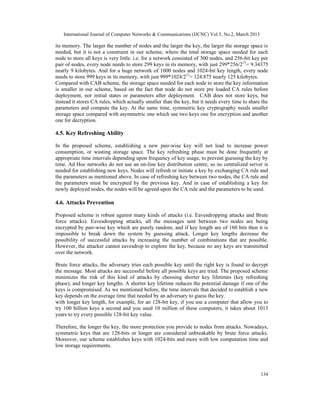 International Journal of Computer Networks & Communications (IJCNC) Vol.5, No.2, March 2013

its memory. The larger the number of nodes and the larger the key, the larger the storage space is
needed, but it is not a constraint in our scheme, where the total storage space needed for each
node to store all keys is very little. i.e. for a network consisted of 300 nodes, and 256-bit key per
pair of nodes, every node needs to store 299 keys in its memory, with just 299*256/213= 9.34375
nearly 9 kilobytes. And for a huge network of 1000 nodes and 1024-bit key length, every node
needs to store 999 keys in its memory, with just 999*1024/213= 124.875 nearly 125 kilobytes.
Compared with CAB scheme, the storage space needed for each node to store the key information
is smaller in our scheme, based on the fact that node do not store pre loaded CA rules before
deployment, nor initial states or parameters after deployment. CAB does not store keys, but
instead it stores CA rules, which actually smaller than the key, but it needs every time to share the
parameters and compute the key. At the same time, symmetric key cryptography needs smaller
storage space compared with asymmetric one which use two keys one for encryption and another
one for decryption.

4.5. Key Refreshing Ability

In the proposed scheme, establishing a new pair-wise key will not lead to increase power
consumption, or wasting storage space. The key refreshing phase must be done frequently at
appropriate time intervals depending upon frequency of key usage, to prevent guessing the key by
time. Ad Hoc networks do not use an on-line key distribution centre, so no centralized server is
needed for establishing new keys. Nodes will refresh or initiate a key by exchanging CA rule and
the parameters as mentioned above. In case of refreshing key between two nodes, the CA rule and
the parameters must be encrypted by the previous key. And in case of establishing a key for
newly deployed nodes, the nodes will be agreed upon the CA rule and the parameters to be used.

4.6. Attacks Prevention

Proposed scheme is robust against many kinds of attacks (i.e. Eavesdropping attacks and Brute
force attacks). Eavesdropping attacks, all the messages sent between two nodes are being
encrypted by pair-wise key which are purely random, and if key length are of 160 bits then it is
impossible to break down the system by guessing attack. Longer key lengths decrease the
possibility of successful attacks by increasing the number of combinations that are possible.
However, the attacker cannot eavesdrop to explore the key, because no any keys are transmitted
over the network.

Brute force attacks, the adversary tries each possible key until the right key is found to decrypt
the message. Most attacks are successful before all possible keys are tried. The proposed scheme
minimizes the risk of this kind of attacks by choosing shorter key lifetimes (key refreshing
phase), and longer key lengths. A shorter key lifetime reduces the potential damage if one of the
keys is compromised. As we mentioned before, the time intervals that decided to establish a new
key depends on the average time that needed by an adversary to guess the key.
with longer key length, for example, for an 128-bit key, if you use a computer that allow you to
try 100 billion keys a second and you used 10 million of these computers, it takes about 1013
years to try every possible 128-bit key value.

Therefore, the longer the key, the more protection you provide to nodes from attacks. Nowadays,
symmetric keys that are 128-bits or longer are considered unbreakable by brute force attacks.
Moreover, our scheme establishes keys with 1024-bits and more with low computation time and
low storage requirements.




                                                                                                 134
 