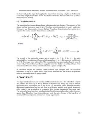 International Journal of Computer Networks & Communications (IJCNC) Vol.5, No.2, March 2013

In other words, in this paper the key plays the major role in providing a higher level of security
where a key length of 1024-bit is chosen. But the key selection is done randomly so as to make it
more difficult to intercept.

4.7. Correlation Analysis

The correlation between any kinds of data is known as intrinsic features. The existence of this
feature can help attackers to trace the key. Therefore, correlation analysis is usually used to test
the security and the correlation between the key. To analyze the correlations between the keys,
Equation 4 is used to calculate the correlation coefficients.




The strength of the relationship between set of keys (i.e. Key 1, Key 2, Key 3,…, Key n) is
determined by a correlation coefficient, which ranges from -1 to +1. The closer the coefficient is
to +1/-1, the stronger is the relationship. This means that the keys are related and are the same. In
other words, if the correlation coefficient is equal to zero, then the keys are totally different. If the
correlation coefficient is perfect correlation then the keys are same [13, 14].

In correlation analysis, we randomly choose different keys. Analysis result, the correlation
coefficients for the set of keys is 0.0424 close to zero. This indicates that the keys are generated
using the proposed schema are not correlated.

5. CONCLUSION

This paper introduced a new pair-wise key-establishment scheme in Ad Hoc networks to compute
and generate pair-wise key on the fly between every two nodes during any stage of network
operation without requiring the use of any on-line key distribution centre. Although there have
been many researchers on this area, but most of the existing schemes have several weaknesses
either caused by low security level or increase the delay time due the design of the scheme itself.
The proposed scheme have been tested against different known attacks and proved to be secure
against them. Therefore, it can be consider as a good alternative because of the high level of
security with low computation time and low storage requirements.




                                                                                                     135
 