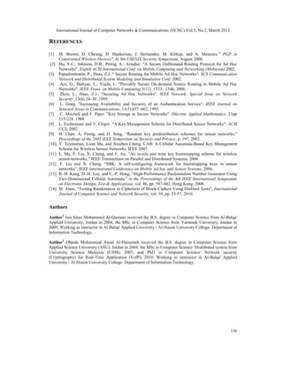 International Journal of Computer Networks & Communications (IJCNC) Vol.5, No.2, March 2013

REFERENCES

[1]     M. Brown, D. Cheung, D. Hankerson, J. Hernandez, M. Kirkup, and A. Menezes." PGP in
        Constrained Wireless Devices". In 9th USENIX Security Symposium, August 2000.
[2]     Hu, Y.C., Johnson, D.B., Perrig, A.: Ariadne: "A Secure OnDemand Routing Protocol for Ad Hoc
        Networks". Eighth ACM International Conf. on Mobile Computing and Networking (Mobicom) 2002.
[3]     Papadimitratos, P., Haas, Z.J.:" Secure Routing for Mobile Ad Hoc Networks". SCS Communication
        Network and Distributed System Modeling and Simulation Conf. 2002.
[4]      Acs, G., Buttyan, L., Vajda, I.: "Provably Secure On-demand Source Routing in Mobile Ad Hoc
        Networks". IEEE Trans. on Mobile Computing 5(11), 1533– 1546, 2006.
[5]      Zhou, L., Haas, Z.J.: "Securing Ad Hoc Networks". IEEE Network: Special Issue on Network
        Security ,13(6) 24–30 ,1999.
[6]      L. Gong. "Increasing Availability and Security of an Authentication Service". IEEE Journal on
        Selected Areas in Communications, 11(5):657–662, 1993.
[7]      C. Mitchell and F. Piper. "Key Storage in Secure Networks". Discrete Applied Mathematics. 21pp
        215-228. 1988.
[8]     L. Eschenauer and V. Gligor. "A Key-Management Scheme for Distributed Sensor Networks". ACM
        CCS, 2002
[9]     H. Chan, A. Perrig, and D. Song, “Random key predistribution schemes for sensor networks,”
        Proceedings of the 2003 IEEE Symposium on Security and Privacy, p. 197, 2003.
[10]    Y. Teymorian, Liran Ma, and Xiuzhen Cheng. CAB: A Cellular Automata-Based Key Management
        Scheme for Wireless Sensor Networks. IEEE 2007.
[11]    L. Ma, F. Liu, X. Cheng, and F. An, “An in-situ pair-wise key bootstrapping scheme for wireless
        sensor networks,” IEEE Transactions on Parallel and Distributed Systems, 2006.
[12]     F. Liu and X. Cheng, “SBK: A self-configuring framework for bootstrapping keys in sensor
        networks”, IEEE International Conference on Mobile Ad-hoc and Sensor Systems, 2006.
[13]    B.-H. Kang, D.-H. Lee, and C.-P. Hong, “High-Performance Psedorandom Number Generator Using
        Two-Dimensional Cellular Automata,” in the Proceedings of the 4th IEEE International Symposium
        on Electronic Design, Test & Applications, vol. 46, pp. 597-602, Hong Kong, 2008.
[14]    M. Alani, “Testing Randomness in Ciphertext of Block-Ciphers Using DieHard Tests”, International
        Journal of Computer Science and Network Security, vol. 10, pp. 53-57, 2010.


Authors
Author1 Isra Sitan Mohammed Al-Qasrawi received the B.S. degree in Computer Science from Al-Balqa'
Applied University, Jordan in 2004, the MSc in Computer Science from Yarmouk University, Jordan in
2009, Working as instructor in Al-Balqa' Applied University / Al-Huson University College- Department of
Information Technology.

Author2 Obaida Mohammad Awad Al-Hazaimeh received the B.S. degree in Computer Science from
Applied Science University (ASU), Jordan in 2004, the MSc in Computer Science/ Distributed system from
University Science Malaysia (USM), 2005, and PhD in Computer Science/ Network security
(Cryptography) for Real-Time Application (VoIP), 2010. Working as instructor in Al-Balqa' Applied
University / Al-Huson University College- Department of Information Technology.




                                                                                                     136
 