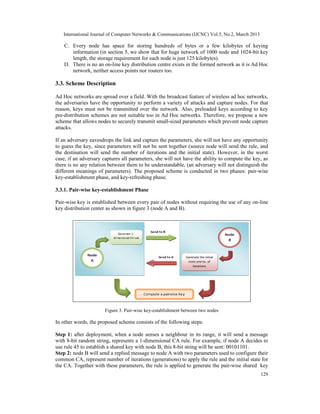 International Journal of Computer Networks & Communications (IJCNC) Vol.5, No.2, March 2013

    C. Every node has space for storing hundreds of bytes or a few kilobytes of keying
       information (in section 5, we show that for huge network of 1000 node and 1024-bit key
       length, the storage requirement for each node is just 125 kilobytes).
    D. There is no an on-line key distribution centre exists in the formed network as it is Ad Hoc
       network, neither access points nor routers too.

3.3. Scheme Description

Ad Hoc networks are spread over a field. With the broadcast feature of wireless ad hoc networks,
the adversaries have the opportunity to perform a variety of attacks and capture nodes. For that
reason, keys must not be transmitted over the network. Also, preloaded keys according to key
pre-distribution schemes are not suitable too in Ad Hoc networks. Therefore, we propose a new
scheme that allows nodes to securely transmit small-sized parameters which prevent node capture
attacks.

If an adversary eavesdrops the link and capture the parameters, she will not have any opportunity
to guess the key, since parameters will not be sent together (source node will send the rule, and
the destination will send the number of iterations and the initial state). However, in the worst
case, if an adversary captures all parameters, she will not have the ability to compute the key, as
there is no any relation between them to be understandable, (an adversary will not distinguish the
different meanings of parameters). The proposed scheme is conducted in two phases: pair-wise
key-establishment phase, and key-refreshing phase.

3.3.1. Pair-wise key-establishment Phase

Pair-wise key is established between every pair of nodes without requiring the use of any on-line
key distribution center as shown in figure 3 (node A and B).




                       Figure 3. Pair-wise key-establishment between two nodes

In other words, the proposed scheme consists of the following steps:

Step 1: after deployment, when a node senses a neighbour in its range, it will send a message
with 8-bit random string, represents a 1-dimensional CA rule. For example, if node A decides to
use rule 45 to establish a shared key with node B, this 8-bit string will be sent: 00101101.
Step 2: node B will send a replied message to node A with two parameters used to configure their
common CA, represent number of iterations (generations) to apply the rule and the initial state for
the CA. Together with these parameters, the rule is applied to generate the pair-wise shared key
                                                                                                 129
 