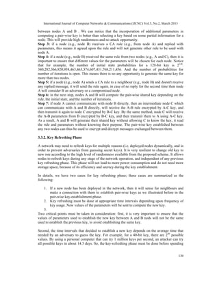 International Journal of Computer Networks & Communications (IJCNC) Vol.5, No.2, March 2013

between nodes A and B . We can notice that the incorporation of additional parameters in
computing a pair-wise key is better than selecting a key based on some partial information for a
node. This will provide high randomness and no attack opportunity.
Step 3: if a node (e.g., node B) receives a CA rule (e.g., from node A) and replied with
parameters, this means it agreed upon the rule and will not generate other rule to be used with
node A.
Step 4: if a node (e.g., node B) received the same rule from two nodes (e.g., A and C), then it is
important to ensure that different values for the parameters will be chosen for each node. Notice
that for example, the number of initial state probabilities for a 128-bit key is 2128.
340,282,366,920,938,463,463,374,607,431,768,211,456. And the number of probabilities for
number of iterations is open. This means there is no any opportunity to generate the same key for
more than two nodes.
Step 5: if a node (e.g., node A) sends a CA rule to a neighbour (e.g., node B) and doesn't receive
any replied message, it will send the rule again, in case of no reply for the second time then node
A will consider B an adversary or a compromised node.
Step 6: in the next step, nodes A and B will compute the pair-wise shared key depending on the
rule, the initial state, and the number of iterations.
Step 7: if node A cannot communicate with node B directly, then an intermediate node C which
can communicate with A and B directly, will receive the A-B rule encrypted by A-C key, and
then transmit it again to node C encrypted by B-C key. By the same method, node C will receive
the A-B parameters from B encrypted by B-C key, and then transmit them to A using A-C key.
As a result, A and B will generate their shared key without allowing C to know the key, it read
the rule and parameters without knowing their purpose. The pair-wise key established between
any two nodes can thus be used to encrypt and decrypt messages exchanged between them.

3.3.2. Key Refreshing Phase

A network may need to refresh keys for multiple reasons (i.e. deployed nodes dynamically, and in
order to prevent adversaries from guessing secret keys). It is very resilient to change old key to
new one according to the high level of randomness available from the proposed scheme. It allows
nodes to refresh keys during any stage of the network operation, and independent of any previous
key refreshing phase. This phase will not lead to more power consumption and do not need more
storage space, because of its efficiency and secrecy during the key establishment.

In details, we have two cases for key refreshing phase; these cases are summarized as the
following:

    1. If a new node has been deployed in the network, then it will sense for neighbours and
        make a connection with them to establish pair-wise keys as we illustrated before in the
        pair-wise key-establishment phase.
    2. Key refreshing must be done at appropriate time intervals depending upon frequency of
        key usage. New values of the parameters will be sent to compute the new key.
    3.
Two critical points must be taken in consideration: first, it is very important to ensure that the
values of parameters used to establish the new key between A and B nods will not be the same
used to establish the previous key, to avoid establishing the same key.

Second, the time intervals that decided to establish a new key depends on the average time that
needed by an adversary to guess the key. For example, for a 40-bit key, there are 240 possible
values. By using a personal computer that can try 1 million keys per second, an attacker can try
all possible keys in about 14.3 days. So, the key-refreshing phase must be done before spending


                                                                                                 130
 