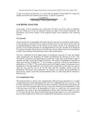 International Journal of Computer Networks & Communications (IJCNC) Vol.5, No.2, March 2013

14 days of using the previous key. It is clear that this depends on key length (k). Longer key
lengths increase the time needed to guess the key. As shown in equation 2.




4. SCHEME ANALYSIS

In this paper, we have proposed a new scheme that will allow two ad hoc nodes to establish a
pair-wise shared key on the fly (dynamic) during any stage of the network operations. The
performance and security analysis of the proposed scheme were conducted in the following
sections.

4.1. Security

Using symmetric key cryptography, both nodes share the same key for encryption and decryption.
To provide privacy, this pair-wise key needs to be kept secret. For that reason, the key must not
be transmitted between nodes over the network. In our scheme, the key is not transmitted at all,
just the CA rule and the parameters are exchanged between every pair of nodes. Even though the
CA used by two nodes may be known to the adversary, the key used by them is not automatically
revealed. This technique will keep the keys secret with a greater degree.

The key is established with the highest degree of randomness using the CA rules, and random
values of parameters. For illustration, the number of probabilities for choosing a CA rule = 256.
The number of iterations to be applied upon an initial state is open. May a node decides to apply 5
iterations and other one decides to apply 30 iterations. The number of probabilities to generate an
initial state with key of length (k) = 2k. For example, to generate a 256-bit key the number of
probabilities is 2.3158e+77. These three factors provide the highest degree of randomness in key
establishment. This high randomness will not provide any opportunity to more than two nodes to
share the same pair-wise key at all. On the other side, the incredible number of the key
probabilities will prevent node compromise. No adversary can compute the all probabilities to
guess the key. Again, CA provides enough randomness thus it is really impossible for attackers to
break the keys.

4.2. Computation Time

The proposed scheme is shown to be computationally efficient because operations are as simple
as generating binary strings depending on the values of 3 neighbourhoods c(i-1), c(i), c(i+1). The
CA rules calculations are very simple and less time consuming. Compared with CAB scheme, the
CA rules used in this proposed scheme are just 1 byte rules consisting of 256 probabilities, while
CAB rules may not be able to be represented by 1 byte, as a result they will consume more
computation time. Figure 4 shows the establishing 32-bit key with 10 iterations based on CA rule
54. It is does not take more than 30 milliseconds during the generation, (i.e. we have simulated a
key with short length such as 32 bits just to simplified the representation on the run screen).




                                                                                                 131
 
