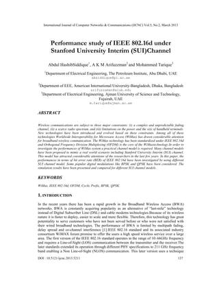 International Journal of Computer Networks & Communications (IJCNC) Vol.5, No.2, March 2013




               Performance study of IEEE 802.16d under
               Stanford University Interim (SUI)Channel

              Abdul HashibSiddique1, A K M Arifuzzman2 and Mohammed Tarique3
         1
             Department of Electrical Engineering, The Petroleum Institute, Abu Dhabi, UAE
                                        absiddique@pi.ac.ae
2
    Department of EEE, American International University-Bangladesh, Dhaka, Bangladesh
                                       arifuzzaman@aiub.edu
    3
        Department of Electrical Engineering, Ajman University of Science and Technology,
                                          Fujairah, UAE
                                       m.tarique@ajman.ac.ae

ABSTRACT

Wireless communications are subject to three major constraints: (i) a complex and unpredictable fading
channel, (ii) a scarce radio spectrum, and (iii) limitations on the power and the size of handheld terminals.
New technologies have been introduced and evolved based on these constraints. Among all of these
technologies Worldwide Interoperability for Microwave Access (WiMax) has drawn considerable attention
for broadband wireless communication. The WiMax technology has been standardized under IEEE 802.16d
and Orthogonal Frequency Division Multiplexing (OFDM) is the core of the WiMaxtechnology.In order to
investigate the performances of WiMax system a practical channel model is required. Many channel models
have been proposed to mimic a real world scenario including Stanford University Interim (SUI) channel.
This model has attracted considerable attentions of the researchers in the last few years. In this paper, the
performances in terms of bit error rate (BER) of IEEE 802.16d have been investigated by using different
SUI channel model. Some popular digital modulations like BPSK and QPSK have been considered. The
simulation results have been presented and compared for different SUI channel models.

KEYWORDS
WiMax, IEEE 802.16d, OFDM, Cyclic Prefix, BPSK, QPSK.

1. INTRODUCTION
In the recent years there has been a rapid growth in the Broadband Wireless Access (BWA)
networks. BWA is constantly acquiring popularity as an alternative of “last-mile” technology
instead of Digital Subscriber Line (DSL) and cable modems technologies.Because of its wireless
nature it is faster to deploy, easier to scale and more flexible. Therefore, this technology has great
potentiality to serve customers who have not been served before or who were not satisfied with
their wired broadband technologies. The performance of BWA is limited by multipath fading,
delay spread and co-channel interference [1].IEEE 802.16 standard and its associated industry
consortium WiMAX forum promise to offer the users a high speed wireless service over a large
area. The first version of the IEEE 802.16 standard operates in the range of 10–66GHz frequency
and requires a Line-of-Sight (LOS) communication between the transmitter and the receiver.The
later standards extended its operation through different PHY specifications to 211 GHz frequency
band enabling a Non Line-of-Sight (NLOS) communication. This later version uses a technique
DOI : 10.5121/ijcnc.2013.5211                                                                           137
 