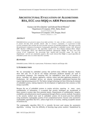International Journal of Computer Networks & Communications (IJCNC) Vol.5, No.2, March 2013




   ARCHITECTURAL EVALUATION OF ALGORITHMS
    RSA, ECC AND MQQ IN ARM PROCESSORS
                 Gustavo da Silva Quirino¹ and Edward David Moreno2
                        1
                            Department of Computer, IFBA, Bahia, Brasil
                                       gucefet@gmail.com
                        2
                            Department of Computer, UFS, Sergipe, Brasil
                                       edwdavid@gmail.com

ABSTRACT
Embedded devices are present in many of our daily activities. In some of these activities is necessary
to protect the data from possible attacks. Due to resource constraints, it is necessary to study
security techniques that consume the least possible resources of embedded platforms. This paper presents
the performance evaluation of asymmetric cryptographic algorithms in embedded systems with Advanced
RISC Machine (ARM) processor. The algorithms studied were Rivest-Shamir-Adleman (RSA), Elliptic
Curve Cryptography (ECC) and Multivariate Quadratic Quasigroup (MQQ). We have used three
criteria in our comparison: the processing time, memory and processor usage. We used the
SimpleScalar tool for our simulations analysis. The results showed that MQQ is a good algorithm for
embedded systems since it is better than ECC and RSA.

KEYWORDS
Embedded systems, Public-key cryptosystems, Performance Analysis and Design Aids.

1. INTRODUCTION

We are surrounded by embedded systems that perform many different functions. Studies
show that only 2% of the six (6) million processors produced annually are used in
conventional computers. The remaining 98% are embedded in some kind of machine or
device, including cell phones, appliances, vehicles, robots, and other application domains [1].
Furthermore, the embedded devices are playing increasingly sophisticated functions that
require high processing power [2]. The battery storage technology not been following the demand
of embedded systems, making imperative the development of applications that consume as little
energy as possible.

Because the use of embedded systems in routine activities, requiring in many cases,
confidentiality of information, it is essential that security techniques are incorporated in
these systems to protect data from potential attacks. Requirements of confidentiality, integrity,
availability and authentication must be guaranteed through effective security methods. Encryption
is the security method most used in embedded systems [3]. In recent years have admitted
using asymmetric cryptography systems of low computational power, because some asymmetric
cryptographic algorithms like ECC, achieve high levels of security, ordering acceptable amount
of resources [4].

The cryptographic algorithm RSA [5] is currently the most used among the asymmetric
algorithms, working from the difficulty of factoring large prime numbers. Standardized by


DOI : 10.5121/ijcnc.2013.5212                                                                      153
 