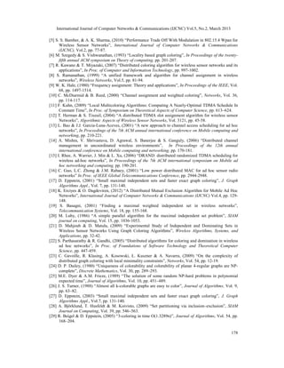 International Journal of Computer Networks & Communications (IJCNC) Vol.5, No.2, March 2013

[5] S. S. Bamber, & A. K. Sharma, (2010) “Performance Trade Off With Modulation in 802.15.4 Wpan for
      Wireless Sensor Networks”, International Journal of Computer Networks & Communications
      (IJCNC), Vol.2, pp. 77-87.
[6] M. Szegedy & S. Vishwanathan, (1993) “Locality based graph coloring”, In Proceedings of the twenty-
      fifth annual ACM symposium on Theory of computing, pp. 201-207.
[7] R. Kawano & T. Miyazaki, (2007) “Distributed coloring algorithm for wireless sensor networks and its
      applications”, In Proc. of Computer and Information Technology, pp. 997-1002.
[8] S. Ramanathan, (1999) “A unified framework and algorithm for channel assignment in wireless
      networks”, Wireless Networks, Vol.5, pp. 81-94.
[9] W. K. Hale, (1980) “Frequency assignment: Theory and applications”, In Proceedings of the IEEE, Vol.
      68, pp. 1497-1514.
[10] C. McDiarmid & B. Reed, (2000) “Channel assignment and weighted coloring”, Networks, Vol. 36,
      pp. 114-117.
[11] F. Kuhn, (2009) “Local Multicoloring Algorithms: Computing A Nearly-Optimal TDMA Schedule In
      Constant Time”, In Proc. of Symposium on Theoretical Aspects of Computer Science, pp. 613–624.
[12] T. Herman & S. Tixeuil, (2004) “A distributed TDMA slot assignment algorithm for wireless sensor
      Networks”, Algorithmic Aspects of Wireless Sensor Networks, Vol. 3121, pp. 45-58.
[13] L. Bao & J.J. Garcia-Luna-Aceves, (2001) “A new approach to channel access scheduling for ad hoc
      networks”, In Proceedings of the 7th ACM annual international conference on Mobile computing and
      networking, pp. 210-221.
[14] A. Mishra, V. Shrivastava, D. Agrawal, S. Banerjee & S. Ganguly, (2006) “Distributed channel
      management in uncoordinated wireless environments”, In Proceedings of the 12th annual
      international conference on Mobile computing and networking, pp. 170-181.
[15] I. Rhee, A. Warrier, J. Min & L. Xu, (2006) “DRAND: distributed randomized TDMA scheduling for
      wireless ad-hoc networks”, In Proceedings of the 7th ACM international symposium on Mobile ad
      hoc networking and computing, pp. 190-201.
[16] C. Guo, L.C. Zhong & J.M. Rabaey, (2001) “Low power distributed MAC for ad hoc sensor radio
      networks” In Proc. of IEEE Global Telecommunications Conference, pp. 2944-2948.
[17] D. Eppstein, (2001) “Small maximal independent sets and faster exact graph coloring”, J. Graph
      Algorithms Appl., Vol. 7, pp. 131-140.
[18] K. Erciyes & O. Dagdeviren, (2012) “A Distributed Mutual Exclusion Algorithm for Mobile Ad Hoc
      Networks”, International Journal of Computer Networks & Communications (IJCNC) Vol.4, pp. 129-
      148.
[19] S. Basagni, (2001) “Finding a maximal weighted independent set in wireless networks”,
      Telecommunication Systems, Vol. 18, pp. 155-168.
[20] M. Luby, (1986) “A simple parallel algorithm for the maximal independent set problem”, SIAM
      journal on computing, Vol. 15, pp. 1036-1053.
[21] D. Mahjoub & D. Matula, (2009) “Experimental Study of Independent and Dominating Sets in
      Wireless Sensor Networks Using Graph Coloring Algorithms”, Wireless Algorithms, Systems, and
      Applications, pp. 32-42.
[22] S. Parthasarathy & R. Gandhi, (2005) “Distributed algorithms for coloring and domination in wireless
      ad hoc networks”, In Proc. of Foundations of Software Technology and Theoretical Computer
      Science, pp. 447-459.
[23] C. Gavoille, R. Klasing, A. Kosowski, Ł. Kuszner & A. Navarra, (2009) “On the complexity of
      distributed graph coloring with local minimality constraints”, Networks, Vol. 54, pp. 12-19.
[24] D. P. Dailey, (1980) “Uniqueness of colorability and colorability of planar 4-regular graphs are NP-
      complete”, Discrete Mathematics, Vol. 30, pp. 289–293.
[25] M.E. Dyer & A.M. Frieze, (1989) “The solution of some random NP-hard problems in polynomial
      expected time”, Journal of Algorithms, Vol. 10, pp. 451–489.
[26] J. S. Turner, (1988) “Almost all k-colorable graphs are easy to color”, Journal of Algorithms, Vol. 9,
      pp. 63–82.
[27] D. Eppstein, (2003) “Small maximal independent sets and faster exact graph coloring”, J. Graph
      Algorithms Appl., Vol.7, pp. 131-140.
[28] A. Björklund, T. Husfeldt & M. Koivisto, (2009) “Set partitioning via inclusion–exclusion”, SIAM
      Journal on Computing, Vol. 39, pp. 546–563.
[29] R. Beigel & D. Eppstein, (2005) “3-coloring in time O(1.3289n)”, Journal of Algorithms, Vol. 54, pp.
      168–204.

                                                                                                       178
 