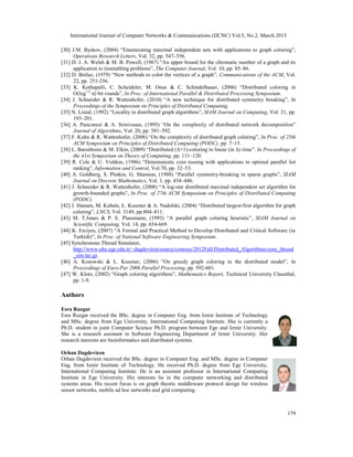 International Journal of Computer Networks & Communications (IJCNC) Vol.5, No.2, March 2013

[30] J.M. Byskov, (2004) “Enumerating maximal independent sets with applications to graph coloring”,
      Operations Research Letters, Vol. 32, pp. 547–556.
[31] D. J. A. Welsh & M. B. Powell, (1967) “An upper bound for the chromatic number of a graph and its
      application to timetabling problems”, The Computer Journal, Vol. 10, pp. 85–86.
[32] D. Brélaz, (1979) “New methods to color the vertices of a graph”, Communications of the ACM, Vol.
      22, pp. 251-256.
[33] K. Kothapalli, C. Scheideler, M. Onus & C. Schindelhauer, (2006) “Distributed coloring in
      O(log1/2 n) bit rounds”, In Proc. of International Parallel & Distributed Processing Symposium.
[34] J. Schneider & R. Wattenhofer, (2010) “A new technique for distributed symmetry breaking”, In
      Proceedings of the Symposium on Principles of Distributed Computing.
[35] N. Linial, (1992) “Locality in distributed graph algorithms”, SIAM Journal on Computing, Vol. 21, pp.
      193–201.
[36] A. Panconesi & A. Srinivasan, (1995) “On the complexity of distributed network decomposition”
      Journal of Algorithms, Vol. 20, pp. 581–592.
[37] F. Kuhn & R. Wattenhofer, (2006) “On the complexity of distributed graph coloring”, In Proc. of 25th
      ACM Symposium on Principles of Distributed Computing (PODC), pp. 7–15.
[38] L. Barenboim & M. Elkin, (2009) “Distributed (Δ+1)-coloring in linear (in Δ) time”. In Proceedings of
      the 41st Symposium on Theory of Computing, pp. 111–120.
[39] R. Cole & U. Vishkin, (1986) “Deterministic coin tossing with applications to optimal parallel list
      ranking”, Information and Control, Vol.70, pp. 32–53.
[40] A. Goldberg, S. Plotkin, G. Shannon, (1988) “Parallel symmetry-breaking in sparse graphs”, SIAM
      Journal on Discrete Mathematics, Vol. 1, pp. 434–446.
[41] J. Schneider & R. Wattenhofer, (2008) “A log-star distributed maximal independent set algorithm for
      growth-bounded graphs”, In Proc. of 27th ACM Symposium on Principles of Distributed Computing
      (PODC).
[42] J. Hansen, M. Kubale, Ł. Kuszner & A. Nadolski, (2004) “Distributed largest-first algorithm for graph
      coloring”, LNCS, Vol. 3149, pp.804–811.
[43] M. T.Jones & P. E. Plassmann, (1993) “A parallel graph coloring heuristic”, SIAM Journal on
      Scientific Computing, Vol. 14, pp. 654-669.
[44] K. Erciyes, (2007) “A Formal and Practical Method to Develop Distributed and Critical Software (in
      Turkish)”, In Proc. of National Software Engineering Symposium.
[45] Synchronous Thread Simulator,
      http://www.ube.ege.edu.tr/~dagdeviren/source/courses/2012Fall/Distributed_Algorithms/sync_thread
      _sim.tar.gz.
[46] A. Kosowski & Ł. Kuszner, (2006) “On greedy graph coloring in the distributed model”, In
      Proceedings of Euro-Par 2006 Parallel Processing, pp. 592-601.
[47] W. Klotz, (2002) “Graph coloring algorithms”, Mathematics Report, Technical University Clausthal,
      pp. 1-9.

Authors

Esra Ruzgar
Esra Ruzgar received the BSc. degree in Computer Eng. from Izmir Institute of Technology
and MSc. degree from Ege University, International Computing Institute. She is currently a
Ph.D. student in joint Computer Science Ph.D. program between Ege and Izmir University.
She is a research assistant in Software Engineering Department of Izmir University. Her
research interests are bioinformatics and distributed systems.

Orhan Dagdeviren
Orhan Dagdeviren received the BSc. degree in Computer Eng. and MSc. degree in Computer
Eng. from Izmir Institute of Technology. He received Ph.D. degree from Ege University,
International Computing Institute. He is an assistant professor in International Computing
Institute in Ege University. His interests lie in the computer networking and distributed
systems areas. His recent focus is on graph theoric middleware protocol design for wireless
sensor networks, mobile ad hoc networks and grid computing.



                                                                                                      179
 