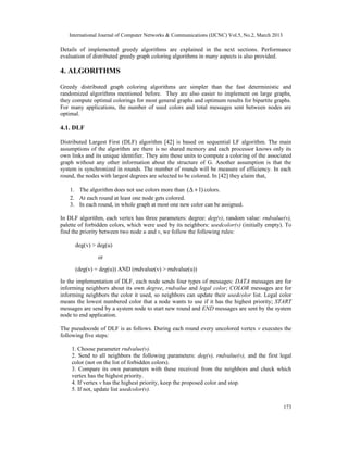 International Journal of Computer Networks & Communications (IJCNC) Vol.5, No.2, March 2013

Details of implemented greedy algorithms are explained in the next sections. Performance
evaluation of distributed greedy graph coloring algorithms in many aspects is also provided.

4. ALGORITHMS

Greedy distributed graph coloring algorithms are simpler than the fast deterministic and
randomized algorithms mentioned before. They are also easier to implement on large graphs,
they compute optimal colorings for most general graphs and optimum results for bipartite graphs.
For many applications, the number of used colors and total messages sent between nodes are
optimal.

4.1. DLF

Distributed Largest First (DLF) algorithm [42] is based on sequential LF algorithm. The main
assumptions of the algorithm are there is no shared memory and each processor knows only its
own links and its unique identifier. They aim these units to compute a coloring of the associated
graph without any other information about the structure of G. Another assumption is that the
system is synchronized in rounds. The number of rounds will be measure of efficiency. In each
round, the nodes with largest degrees are selected to be colored. In [42] they claim that,

    1. The algorithm does not use colors more than ( ∆ + 1) colors.
    2. At each round at least one node gets colored.
    3. In each round, in whole graph at most one new color can be assigned.

In DLF algorithm, each vertex has three parameters: degree: deg(v), random value: rndvalue(v),
palette of forbidden colors, which were used by its neighbors: usedcolor(v) (initially empty). To
find the priority between two node u and v, we follow the following rules:

      deg(v) > deg(u)

               or

      (deg(v) = deg(u)) AND (rndvalue(v) > rndvalue(u))

In the implementation of DLF, each node sends four types of messages: DATA messages are for
informing neighbors about its own degree, rndvalue and legal color; COLOR messages are for
informing neighbors the color it used, so neighbors can update their usedcolor list. Legal color
means the lowest numbered color that a node wants to use if it has the highest priority; START
messages are send by a system node to start new round and END messages are sent by the system
node to end application.

The pseudocode of DLF is as follows. During each round every uncolored vertex v executes the
following five steps:

    1. Choose parameter rndvalue(v).
    2. Send to all neighbors the following parameters: deg(v), rndvalue(v), and the first legal
    color (not on the list of forbidden colors).
    3. Compare its own parameters with these received from the neighbors and check which
    vertex has the highest priority.
    4. If vertex v has the highest priority, keep the proposed color and stop.
    5. If not, update list usedcolor(v).

                                                                                                 173
 