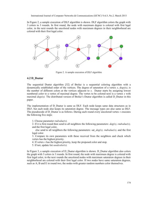 International Journal of Computer Networks & Communications (IJCNC) Vol.5, No.2, March 2013

In Figure 2, a sample execution of DLF algorithm is shown. DLF algorithm colors the graph with
3 colors in 3 rounds. In first round, the node with maximum degree is colored with first legal
color, in the next rounds the uncolored nodes with maximum degrees in their neighborhood are
colored with their first legal color.




                           Figure 2. A sample execution of DLF algorithm

4.2 D_Dsatur

The sequential Dsatur algorithm [32] of Brelaz is a sequential coloring algorithm with a
dynamically established order of the vertices. The degree of saturation of a vertex x, degs(x), is
the number of different colors at the vertices adjacent to x. Dsatur starts by assigning lowest
numbered color to a vertex of maximal degree. The vertex to be colored next is a vertex x with
maximal degs(x). The distributed version of Brelaz’s Dsatur algorithm is called D_Dsatur in this
paper.

The implementation of D_Dsatur is same as DLF. Each node keeps same data structures as in
DLF, but each node also keeps its saturation degree. The message types are also same as DLF.
The pseudocode of D_Dsatur is as follows. During each round every uncolored vertex v executes
the following five steps:

    1. Choose parameter rndvalue(v).
    2. If it is first round then send to all neighbors the following parameters: deg(v), rndvalue(v),
    and the first legal color,
        else send to all neighbors the following parameters: sat_deg(v), rndvalue(v), and the first
    legal color.
    3. Compare its own parameters with these received from the neighbors and check which
    vertex has the highest priority.
    4. If vertex v has the highest priority, keep the proposed color and stop.
    5. If not, update list usedcolor(v).

In Figure 3, a sample execution of D_Dsatur algorithm is shown. D_Dsatur algorithm also colors
the graph with 3 colors in 3 rounds. In first round, the node with maximum degree is colored with
first legal color, in the next rounds the uncolored nodes with maximum saturation degrees in their
neighborhood are colored with their first legal color. If two nodes have same saturation degrees,
such as A, B and E in round two, the nodes with greater random numbers color themselves.




                                                                                                 174
 