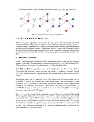 International Journal of Computer Networks & Communications (IJCNC) Vol.5, No.2, March 2013




                         Figure 3. A sample execution of D_Dsatur algorithm

5. PERFORMANCE EVALUATION

DLF and D_Dsatur algorithms are also tested for large graph with varying node count and
densities to compare them in terms of number of colors used, message counts and round counts.
The algorithms are implemented in C language. The distributed environment is provided by using
a synchronous thread based simulator. The simulator provides a library [44] for message passing
between threads. Random graphs are generated and nodes communicate with each other by using
the functions in the library. The simulator with a sample application can be downloaded from
[45].

5.1 Theoretical Evaluation

When a distributed graph coloring algorithm is evaluated theoretically, there are two important
measures to consider. The first important measure is time complexity of the distributed algorithm.
The second important thing is message complexity of the distributed algorithm.

Both DLF and D_Dsatur algorithms use at most ( ∆ + 1) colors, and they are not effective
if ∆ = Θ( n) . But, in practice graphs are sparse and numbers of used colors are nearly optimal
[31]. Both algorithms produce optimal colorings for complete k-partite graphs, crown graphs,
wheels.

Hansen et al. claims that DLF algorithm runs in O (∆ 2 log n) rounds for random graphs, where n
is number of vertices and ∆ denotes the largest vertex degree. The detailed proof of time
complexity of DLF is given in [42], but message complexity is not given. For our implementation
of DLF, in each round there are at most O(n 2 ) messages are sent, each node sends either DATA
or COLOR message in each round and each node has at most n-1 neighbors, so message
complexity is computed as O (n 2 ∆ 2 log n) .

To the best of our knowledge, there is not a detailed research about time complexity of distributed
Dsatur algorithm. In [44], it is claimed that any distributed implementation of saturation based
coloring algorithms require Ω( n) rounds, so it is not suitable for distributed applications. In
practice, at each round, at least one node gets colored and D_Dsatur algorithm needs O ( n) rounds
to complete coloring. The message complexity can be calculated as O(n3 ) , where at each round
at most O(n 2 ) messages are sent such as DLF algorithm. Detailed analysis is required on the
time complexity of D_Dsatur algorithm.
                                                                                                 175
 