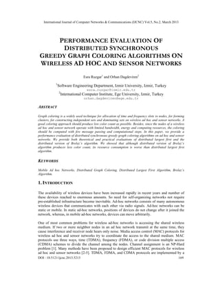 International Journal of Computer Networks & Communications (IJCNC) Vol.5, No.2, March 2013




     PERFORMANCE EVALUATION OF
       DISTRIBUTED SYNCHRONOUS
 GREEDY GRAPH COLORING ALGORITHMS ON
 WIRELESS AD HOC AND SENSOR NETWORKS
                                  Esra Ruzgar1 and Orhan Dagdeviren2
            1
                Software Engineering Department, Izmir University, Izmir, Turkey
                                    esra.ruzgar@izmir.edu.tr
                2
                    International Computer Institute, Ege University, Izmir, Turkey
                                  orhan.dagdeviren@ege.edu.tr

ABSTRACT

Graph coloring is a widely used technique for allocation of time and frequency slots to nodes, for forming
clusters, for constructing independent sets and dominating sets on wireless ad hoc and sensor networks. A
good coloring approach should produce low color count as possible. Besides, since the nodes of a wireless
ad hoc and sensor network operate with limited bandwidth, energy and computing resources, the coloring
should be computed with few message passing and computational steps. In this paper, we provide a
performance evaluation of distributed synchronous greedy graph coloring algorithms on ad hoc and sensor
networks. We provide both theoretical and practical evaluations of distributed largest first and the
distributed version of Brelaz’s algorithm. We showed that although distributed version of Brelaz’s
algorithm produces less color count, its resource consumption is worse than distributed largest first
algorithm.

KEYWORDS

Mobile Ad hoc Networks, Distributed Graph Coloring, Distributed Largest First Algorithm, Brelaz’s
Algorithm.

1. INTRODUCTION

The availability of wireless devices have been increased rapidly in recent years and number of
these devices reached to enormous amounts. So need for self-organizing networks not require
pre-established infrastructure become inevitable. Ad-hoc networks consists of many autonomous
wireless devices that communicates with each other via radio signals. Ad-hoc networks can be
static or mobile. In static ad-hoc networks, positions of devices do not change after it joined the
network, whereas, in mobile ad-hoc networks, devices can move arbitrarily.

One of most common problems for wireless ad-hoc networks is accessing the shared wireless
medium. If two or more neighbor nodes in an ad hoc network transmit at the same time, they
cause interference and receiver node hears only noise. Media access control (MAC) protocols for
wireless ad hoc and sensor networks try to coordinate the access to the shared medium. MAC
protocols use three ways, time (TDMA), frequency (FDMA), or code division multiple access
(CDMA) schemes to divide the channel among the nodes. Channel assignment is an NP-Hard
problem [1]. Many methods have been proposed to design efficient MAC protocols for wireless
ad hoc and sensor networks [2-5]. TDMA, FDMA, and CDMA protocols are implemented by a
DOI : 10.5121/ijcnc.2013.5213                                                                        169
 