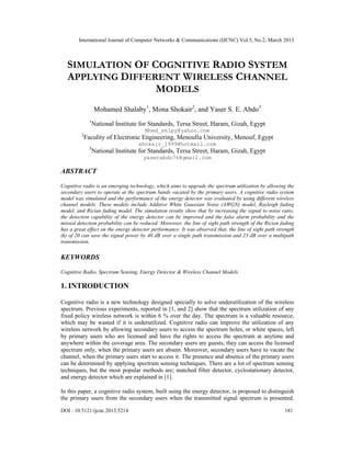 International Journal of Computer Networks & Communications (IJCNC) Vol.5, No.2, March 2013



   SIMULATION OF COGNITIVE RADIO SYSTEM
   APPLYING DIFFERENT WIRELESS CHANNEL
                  MODELS
                   Mohamed Shalaby1, Mona Shokair2, and Yaser S. E. Abdo3
               1
                   National Institute for Standards, Tersa Street, Haram, Gizah, Egypt
                                       Mhmd_shlpy@yahoo.com
         2
             Faculity of Electronic Engineering, Menoufia University, Menouf, Egypt
                                     shokair_1999@hotmail.com
               3
                   National Institute for Standards, Tersa Street, Haram, Gizah, Egypt
                                       yaserabdo76@gmail.com

ABSTRACT

Cognitive radio is an emerging technology, which aims to upgrade the spectrum utilization by allowing the
secondary users to operate at the spectrum bands vacated by the primary users. A cognitive radio system
model was simulated and the performance of the energy detector was evaluated by using different wireless
channel models. These models include Additive White Gaussian Noise (AWGN) model, Rayleigh fading
model, and Rician fading model. The simulation results show that by increasing the signal to noise ratio,
the detection capability of the energy detector can be improved and the false alarm probability and the
missed detection probability can be reduced. Moreover, the line of sight path strength of the Rician fading
has a great effect on the energy detector performance. It was observed that, the line of sight path strength
(k) of 20 can save the signal power by 40 dB over a single path transmission and 25 dB over a multipath
transmission.

KEYWORDS

Cognitive Radio, Spectrum Sensing, Energy Detector & Wireless Channel Models

1. INTRODUCTION

Cognitive radio is a new technology designed specially to solve underutilization of the wireless
spectrum. Previous experiments, reported in [1, and 2] show that the spectrum utilization of any
fixed policy wireless network is within 6 % over the day. The spectrum is a valuable resource,
which may be wasted if it is underutilized. Cognitive radio can improve the utilization of any
wireless network by allowing secondary users to access the spectrum holes, or white spaces, left
by primary users who are licensed and have the rights to access the spectrum at anytime and
anywhere within the coverage area. The secondary users are guests; they can access the licensed
spectrum only, when the primary users are absent. Moreover, secondary users have to vacate the
channel, when the primary users start to access it. The presence and absence of the primary users
can be determined by applying spectrum sensing techniques. There are a lot of spectrum sensing
techniques, but the most popular methods are; matched filter detector, cyclostationary detector,
and energy detector which are explained in [1].

In this paper, a cognitive radio system, built using the energy detector, is proposed to distinguish
the primary users from the secondary users when the transmitted signal spectrum is presented.

DOI : 10.5121/ijcnc.2013.5214                                                                          181
 