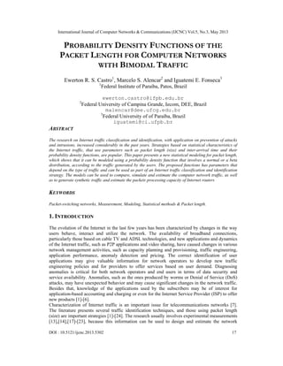 International Journal of Computer Networks & Communications (IJCNC) Vol.5, No.3, May 2013
DOI : 10.5121/ijcnc.2013.5302 17
PROBABILITY DENSITY FUNCTIONS OF THE
PACKET LENGTH FOR COMPUTER NETWORKS
WITH BIMODAL TRAFFIC
Ewerton R. S. Castro1
, Marcelo S. Alencar2
and Iguatemi E. Fonseca3
1
Federal Institute of Paraíba, Patos, Brazil
ewerton.castro@ifpb.edu.br
2
Federal University of Campina Grande, Iecom, DEE, Brazil
malencar@dee.ufcg.edu.br
3
Federal University of of Paraíba, Brazil
iguatemi@ci.ufpb.br
ABSTRACT
The research on Internet traffic classification and identification, with application on prevention of attacks
and intrusions, increased considerably in the past years. Strategies based on statistical characteristics of
the Internet traffic, that use parameters such as packet length (size) and inter-arrival time and their
probability density functions, are popular. This paper presents a new statistical modeling for packet length,
which shows that it can be modeled using a probability density function that involves a normal or a beta
distribution, according to the traffic generated by the users. The proposed functions has parameters that
depend on the type of traffic and can be used as part of an Internet traffic classification and identification
strategy. The models can be used to compare, simulate and estimate the computer network traffic, as well
as to generate synthetic traffic and estimate the packets processing capacity of Internet routers
KEYWORDS
Packet-switching networks, Measurement, Modeling, Statistical methods & Packet length.
1. INTRODUCTION
The evolution of the Internet in the last few years has been characterized by changes in the way
users behave, interact and utilize the network. The availability of broadband connections,
particularly those based on cable TV and ADSL technologies, and new applications and dynamics
of the Internet traffic, such as P2P applications and video sharing, have caused changes in various
network management activities, such as capacity planning and provisioning, traffic engineering,
application performance, anomaly detection and pricing. The correct identification of user
applications may give valuable information for network operators to develop new traffic
engineering policies and for providers to offer services based on user demand. Diagnosing
anomalies is critical for both network operators and end users in terms of data security and
service availability. Anomalies, such as the ones produced by worms or Denial of Service (DoS)
attacks, may have unexpected behavior and may cause significant changes in the network traffic.
Besides that, knowledge of the applications used by the subscribers may be of interest for
application-based accounting and charging or even for the Internet Service Provider (ISP) to offer
new products [1]-[6].
Characterization of Internet traffic is an important issue for telecommunications networks [7].
The literature presents several traffic identification techniques, and those using packet length
(size) are important strategies [1]-[24]. The research usually involves experimental measurements
[13],[14],[17]-[23], because this information can be used to design and estimate the network
 