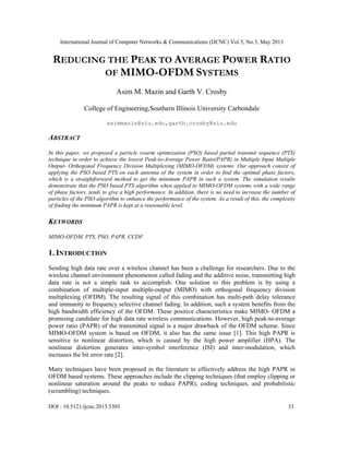 International Journal of Computer Networks & Communications (IJCNC) Vol.5, No.3, May 2013
DOI : 10.5121/ijcnc.2013.5303 33
REDUCING THE PEAK TO AVERAGE POWER RATIO
OF MIMO-OFDM SYSTEMS
Asim M. Mazin and Garth V. Crosby
College of Engineering,Southern Illinois University Carbondale
asimmazin@siu.edu,garth.crosby@siu.edu
ABSTRACT
In this paper, we proposed a particle swarm optimization (PSO) based partial transmit sequence (PTS)
technique in order to achieve the lowest Peak-to-Average Power Ratio(PAPR) in Multiple Input Multiple
Output- Orthogonal Frequency Division Multiplexing (MIMO-OFDM) systems. Our approach consist of
applying the PSO based PTS on each antenna of the system in order to find the optimal phase factors,
which is a straightforward method to get the minimum PAPR in such a system. The simulation results
demonstrate that the PSO based PTS algorithm when applied to MIMO-OFDM systems with a wide range
of phase factors, tends to give a high performance. In addition, there is no need to increase the number of
particles of the PSO algorithm to enhance the performance of the system. As a result of this, the complexity
of finding the minimum PAPR is kept at a reasonable level.
KEYWORDS
MIMO-OFDM, PTS, PSO, PAPR, CCDF.
1. INTRODUCTION
Sending high data rate over a wireless channel has been a challenge for researchers. Due to the
wireless channel environment phenomenon called fading and the additive noise, transmitting high
data rate is not a simple task to accomplish. One solution to this problem is by using a
combination of multiple-input multiple-output (MIMO) with orthogonal frequency division
multiplexing (OFDM). The resulting signal of this combination has multi-path delay tolerance
and immunity to frequency selective channel fading. In addition, such a system benefits from the
high bandwidth efficiency of the OFDM. These positive characteristics make MIMO- OFDM a
promising candidate for high data rate wireless communications. However, high peak-to-average
power ratio (PAPR) of the transmitted signal is a major drawback of the OFDM scheme. Since
MIMO-OFDM system is based on OFDM, it also has the same issue [1]. This high PAPR is
sensitive to nonlinear distortion, which is caused by the high power amplifier (HPA). The
nonlinear distortion generates inter-symbol interference (ISI) and inter-modulation, which
increases the bit error rate [2].
Many techniques have been proposed in the literature to effectively address the high PAPR in
OFDM based systems. These approaches include the clipping techniques (that employ clipping or
nonlinear saturation around the peaks to reduce PAPR), coding techniques, and probabilistic
(scrambling) techniques.
 