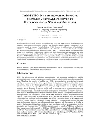 International Journal of Computer Networks & Communications (IJCNC) Vol.5, No.3, May 2013
DOI : 10.5121/ijcnc.2013.5304 53
I AM 4 VHO: NEW APPROACH TO IMPROVE
SEAMLESS VERTICAL HANDOVER IN
HETEROGENEOUS WIRELESS NETWORKS
Omar Khattab1
and Omar Alani2
School of Computing, Science & Engineering
University of Salford, UK
o.khattab@edu.salford.ac.uk
o.y.k.alani@salford.ac.uk
ABSTRACT
Two mechanisms have been proposed independently by IEEE and 3GPP; namely, Media Independent
Handover (MIH) and Access Network Discovery and Selection Function (ANDSF), respectively. These
mechanisms enable a seamless Vertical Handover (VHO) between the different types of technologies
(3GPP and non-3GPP), such as GSM (Global System for Mobile Communication), Wireless Fidelity (Wi-
Fi), Worldwide Interoperability for Microwave Access (WiMAX), Universal Mobile Telecommunications
System (UMTS) and Long Term Evolution (LTE). In this paper, we overview these mechanisms and show
their components, benefits and drawbacks. Then we present our Imperative Alternative MIH for Vertical
Handover (I AM 4 VHO) approach based on the approaches that have been studied in the literature with
better performance (packet loss and latency), less connection failure (probability of reject sessions), less
complexity and more exhaustive for enhancing VHO heterogeneous wireless networks environment.
KEYWORDS
Vertical Handover (VHO), Media Independent Handover (MIH), ANDSF (Access Network Discovery and
Selection Function), Heterogeneous Wireless Networks.
1. INTRODUCTION
With the advancement of wireless communication and computer technologies, mobile
communication has been providing more versatile, portable and affordable networks services than
ever. Therefore, the number of mobile users (MUs) communication networks has increased
rapidly as an example; it has been reported that “today, there are billions of mobile phone
subscribers, close to five billion people with access to television, and tens of millions of new
internet users every year” [1] and there is a growing demand for services over broadband wireless
networks due to diversity of services which can’t be provided with a single wireless network
anywhere anytime [2]. This fact means that heterogeneous environment of wireless networks,
such as GSM (Global System for Mobile Communication), Wireless Fidelity (Wi-Fi), Worldwide
Interoperability for Microwave Access (WiMAX), Universal Mobile Telecommunications
System (UMTS) and Long Term Evolution (LTE) will coexist providing MU with roaming
capability across different wireless networks. One of the challenging issues in Next Generation
Wireless Systems (NGWS) is seamless Vertical Handover (VHO) during the mobility between
these technologies; therefore, the telecommunication operators will be required to develop a
strategy for interoperability of these different types of existing wireless networks to get the best
connection anywhere anytime. To fulfill these requirements of seamless VHO two mechanisms
have been proposed independently by IEEE and 3GPP [3]; namely, Media Independent Handover
(MIH) and Access Network Discovery and Selection Function (ANDSF), respectively. Each of
them enables a seamless VHO between the different types of technologies (3GPP and non-3GPP),
such as UMTS, Wi-Fi, WiMAX and LTE, this is shown in Fig.1.
 