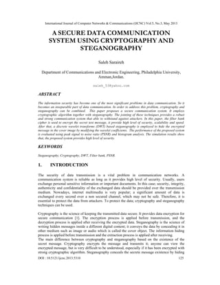 International Journal of Computer Networks & Communications (IJCNC) Vol.5, No.3, May 2013
DOI : 10.5121/ijcnc.2013.5310 125
A SECURE DATA COMMUNICATION
SYSTEM USING CRYPTOGRAPHY AND
STEGANOGRAPHY
Saleh Saraireh
Department of Communications and Electronic Engineering, Philadelphia University,
Amman,Jordan.
saleh_53@yahoo.com
ABSTRACT
 
The information security has become one of the most significant problems in data communication. So it
becomes an inseparable part of data communication. In order to address this problem, cryptography and
steganography can be combined. This paper proposes a secure communication system. It employs
cryptographic algorithm together with steganography. The jointing of these techniques provides a robust
and strong communication system that able to withstand against attackers. In this paper, the filter bank
cipher is used to encrypt the secret text message, it provide high level of security, scalability and speed.
After that, a discrete wavelet transforms (DWT) based steganography is employed to hide the encrypted
message in the cover image by modifying the wavelet coefficients. The performance of the proposed system
is evaluated using peak signal to noise ratio (PSNR) and histogram analysis. The simulation results show
that, the proposed system provides high level of security.
KEYWORDS
 
Steganography, Cryptography, DWT, Filter bank, PSNR.
 
1. INTRODUCTION
The security of data transmission is a vital problem in communication networks. A
communication system is reliable as long as it provides high level of security. Usually, users
exchange personal sensitive information or important documents. In this case; security, integrity,
authenticity and confidentiality of the exchanged data should be provided over the transmission
medium. Nowadays, internet multimedia is very popular; a significant amount of data is
exchanged every second over a non secured channel, which may not be safe. Therefore, it is
essential to protect the data from attackers. To protect the data; cryptography and steganography
techniques can be used.
Cryptography is the science of keeping the transmitted data secure. It provides data encryption for
secure communication [1]. The encryption process is applied before transmission, and the
decryption process is applied after receiving the encrypted data. Steganography is the science of
writing hidden messages inside a different digital content; it conveys the data by concealing it in
other medium such as image or audio which is called the cover object. The information hiding
process is applied before transmission and the extraction process is applied after receiving.
The main difference between cryptography and steganography based on the existence of the
secret message. Cryptography encrypts the message and transmits it; anyone can view the
encrypted message, but is very difficult to be understood, especially if it has been encrypted with
strong cryptographic algorithm. Steganography conceals the secrete message existence by hiding
 