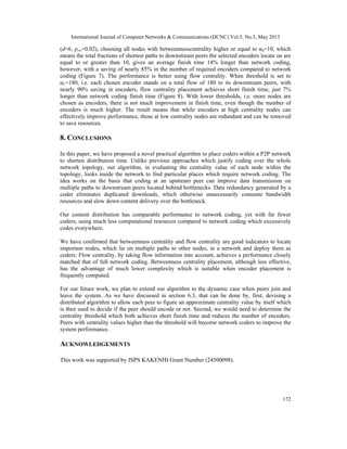 International Journal of Computer Networks & Communications (IJCNC) Vol.5, No.3, May 2013
172
(d=6, prw=0.02), choosing all nodes with betweennesscentrality higher or equal to αb=10, which
means the total fractions of shortest paths to downstream peers the selected encoders locate on are
equal to or greater than 10, gives an average finish time 14% longer than network coding,
however, with a saving of nearly 85% in the number of required encoders compared to network
coding (Figure 7). The performance is better using flow centrality. When threshold is set to
αf =180, i.e. each chosen encoder stands on a total flow of 180 to its downstream peers, with
nearly 90% saving in encoders, flow centrality placement achieves short finish time, just 7%
longer than network coding finish time (Figure 8). With lower thresholds, i.e. more nodes are
chosen as encoders, there is not much improvement in finish time, even though the number of
encoders is much higher. The result means that while encoders at high centrality nodes can
effectively improve performance, those at low centrality nodes are redundant and can be removed
to save resources.
8. CONCLUSIONS
In this paper, we have proposed a novel practical algorithm to place coders within a P2P network
to shorten distribution time. Unlike previous approaches which justify coding over the whole
network topology, our algorithm, in evaluating the centrality value of each node within the
topology, looks inside the network to find particular places which require network coding. The
idea works on the basis that coding at an upstream peer can improve data transmission on
multiple paths to downstream peers located behind bottlenecks. Data redundancy generated by a
coder eliminates duplicated downloads, which otherwise unnecessarily consume bandwidth
resources and slow down content delivery over the bottleneck.
Our content distribution has comparable performance to network coding, yet with far fewer
coders, using much less computational resources compared to network coding which excessively
codes everywhere.
We have confirmed that betweenness centrality and flow centrality are good indicators to locate
important nodes, which lie on multiple paths to other nodes, in a network and deploy them as
coders. Flow centrality, by taking flow information into account, achieves a performance closely
matched that of full network coding. Betweenness centrality placement, although less effective,
has the advantage of much lower complexity which is suitable when encoder placement is
frequently computed.
For our future work, we plan to extend our algorithm to the dynamic case when peers join and
leave the system. As we have discussed in section 6.3, that can be done by, first, devising a
distributed algorithm to allow each peer to figure an approximate centrality value by itself which
is then used to decide if the peer should encode or not. Second, we would need to determine the
centrality threshold which both achieves short finish time and reduces the number of encoders.
Peers with centrality values higher than the threshold will become network coders to improve the
system performance.
ACKNOWLEDGEMENTS
This work was supported by JSPS KAKENHI Grant Number (24500098).
 