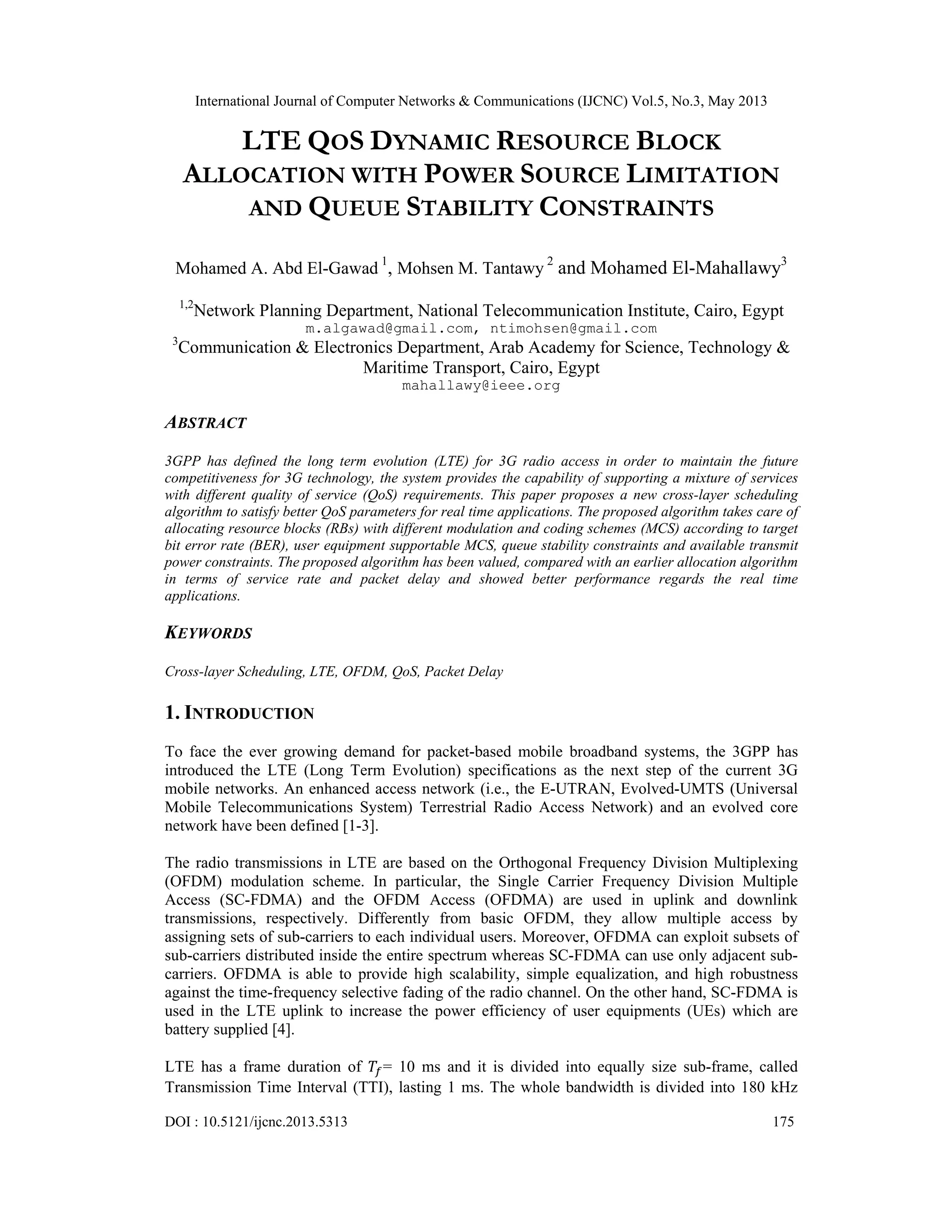 International Journal of Computer Networks & Communications (IJCNC) Vol.5, No.3, May 2013 DOI : 10.5121/ijcnc.2013.5313 175 LTE QOS DYNAMIC RESOURCE BLOCK ALLOCATION WITH POWER SOURCE LIMITATION AND QUEUE STABILITY CONSTRAINTS Mohamed A. Abd El-Gawad 1 , Mohsen M. Tantawy 2 and Mohamed El-Mahallawy3 1,2 Network Planning Department, National Telecommunication Institute, Cairo, Egypt m.algawad@gmail.com, ntimohsen@gmail.com 3 Communication & Electronics Department, Arab Academy for Science, Technology & Maritime Transport, Cairo, Egypt mahallawy@ieee.org ABSTRACT 3GPP has defined the long term evolution (LTE) for 3G radio access in order to maintain the future competitiveness for 3G technology, the system provides the capability of supporting a mixture of services with different quality of service (QoS) requirements. This paper proposes a new cross-layer scheduling algorithm to satisfy better QoS parameters for real time applications. The proposed algorithm takes care of allocating resource blocks (RBs) with different modulation and coding schemes (MCS) according to target bit error rate (BER), user equipment supportable MCS, queue stability constraints and available transmit power constraints. The proposed algorithm has been valued, compared with an earlier allocation algorithm in terms of service rate and packet delay and showed better performance regards the real time applications. KEYWORDS Cross-layer Scheduling, LTE, OFDM, QoS, Packet Delay 1. INTRODUCTION To face the ever growing demand for packet-based mobile broadband systems, the 3GPP has introduced the LTE (Long Term Evolution) specifications as the next step of the current 3G mobile networks. An enhanced access network (i.e., the E-UTRAN, Evolved-UMTS (Universal Mobile Telecommunications System) Terrestrial Radio Access Network) and an evolved core network have been defined [1-3]. The radio transmissions in LTE are based on the Orthogonal Frequency Division Multiplexing (OFDM) modulation scheme. In particular, the Single Carrier Frequency Division Multiple Access (SC-FDMA) and the OFDM Access (OFDMA) are used in uplink and downlink transmissions, respectively. Differently from basic OFDM, they allow multiple access by assigning sets of sub-carriers to each individual users. Moreover, OFDMA can exploit subsets of sub-carriers distributed inside the entire spectrum whereas SC-FDMA can use only adjacent sub- carriers. OFDMA is able to provide high scalability, simple equalization, and high robustness against the time-frequency selective fading of the radio channel. On the other hand, SC-FDMA is used in the LTE uplink to increase the power efficiency of user equipments (UEs) which are battery supplied [4]. LTE has a frame duration of = 10 ms and it is divided into equally size sub-frame, called Transmission Time Interval (TTI), lasting 1 ms. The whole bandwidth is divided into 180 kHz 