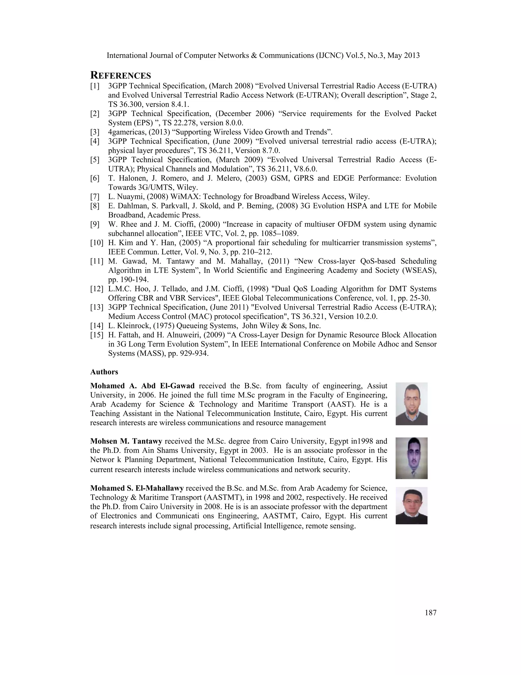 International Journal of Computer Networks & Communications (IJCNC) Vol.5, No.3, May 2013 187 REFERENCES [1] 3GPP Technical Specification, (March 2008) “Evolved Universal Terrestrial Radio Access (E-UTRA) and Evolved Universal Terrestrial Radio Access Network (E-UTRAN); Overall description”, Stage 2, TS 36.300, version 8.4.1. [2] 3GPP Technical Specification, (December 2006) “Service requirements for the Evolved Packet System (EPS) ”, TS 22.278, version 8.0.0. [3] 4gamericas, (2013) “Supporting Wireless Video Growth and Trends”. [4] 3GPP Technical Specification, (June 2009) “Evolved universal terrestrial radio access (E-UTRA); physical layer procedures”, TS 36.211, Version 8.7.0. [5] 3GPP Technical Specification, (March 2009) “Evolved Universal Terrestrial Radio Access (E- UTRA); Physical Channels and Modulation”, TS 36.211, V8.6.0. [6] T. Halonen, J. Romero, and J. Melero, (2003) GSM, GPRS and EDGE Performance: Evolution Towards 3G/UMTS, Wiley. [7] L. Nuaymi, (2008) WiMAX: Technology for Broadband Wireless Access, Wiley. [8] E. Dahlman, S. Parkvall, J. Skold, and P. Beming, (2008) 3G Evolution HSPA and LTE for Mobile Broadband, Academic Press. [9] W. Rhee and J. M. Cioffi, (2000) “Increase in capacity of multiuser OFDM system using dynamic subchannel allocation”, IEEE VTC, Vol. 2, pp. 1085–1089. [10] H. Kim and Y. Han, (2005) “A proportional fair scheduling for multicarrier transmission systems”, IEEE Commun. Letter, Vol. 9, No. 3, pp. 210–212. [11] M. Gawad, M. Tantawy and M. Mahallay, (2011) “New Cross-layer QoS-based Scheduling Algorithm in LTE System”, In World Scientific and Engineering Academy and Society (WSEAS), pp. 190-194. [12] L.M.C. Hoo, J. Tellado, and J.M. Cioffi, (1998) "Dual QoS Loading Algorithm for DMT Systems Offering CBR and VBR Services", IEEE Global Telecommunications Conference, vol. 1, pp. 25-30. [13] 3GPP Technical Specification, (June 2011) "Evolved Universal Terrestrial Radio Access (E-UTRA); Medium Access Control (MAC) protocol specification", TS 36.321, Version 10.2.0. [14] L. Kleinrock, (1975) Queueing Systems, John Wiley & Sons, Inc. [15] H. Fattah, and H. Alnuweiri, (2009) “A Cross-Layer Design for Dynamic Resource Block Allocation in 3G Long Term Evolution System”, In IEEE International Conference on Mobile Adhoc and Sensor Systems (MASS), pp. 929-934. Authors Mohamed A. Abd El-Gawad received the B.Sc. from faculty of engineering, Assiut University, in 2006. He joined the full time M.Sc program in the Faculty of Engineering, Arab Academy for Science & Technology and Maritime Transport (AAST). He is a Teaching Assistant in the National Telecommunication Institute, Cairo, Egypt. His current research interests are wireless communications and resource management Mohsen M. Tantawy received the M.Sc. degree from Cairo University, Egypt in1998 and the Ph.D. from Ain Shams University, Egypt in 2003. He is an associate professor in the Networ k Planning Department, National Telecommunication Institute, Cairo, Egypt. His current research interests include wireless communications and network security. Mohamed S. El-Mahallawy received the B.Sc. and M.Sc. from Arab Academy for Science, Technology & Maritime Transport (AASTMT), in 1998 and 2002, respectively. He received the Ph.D. from Cairo University in 2008. He is is an associate professor with the department of Electronics and Communicati  ons Engineering, AASTMT, Cairo, Egypt. His current research interests include signal processing, Artificial Intelligence, remote sensing. 