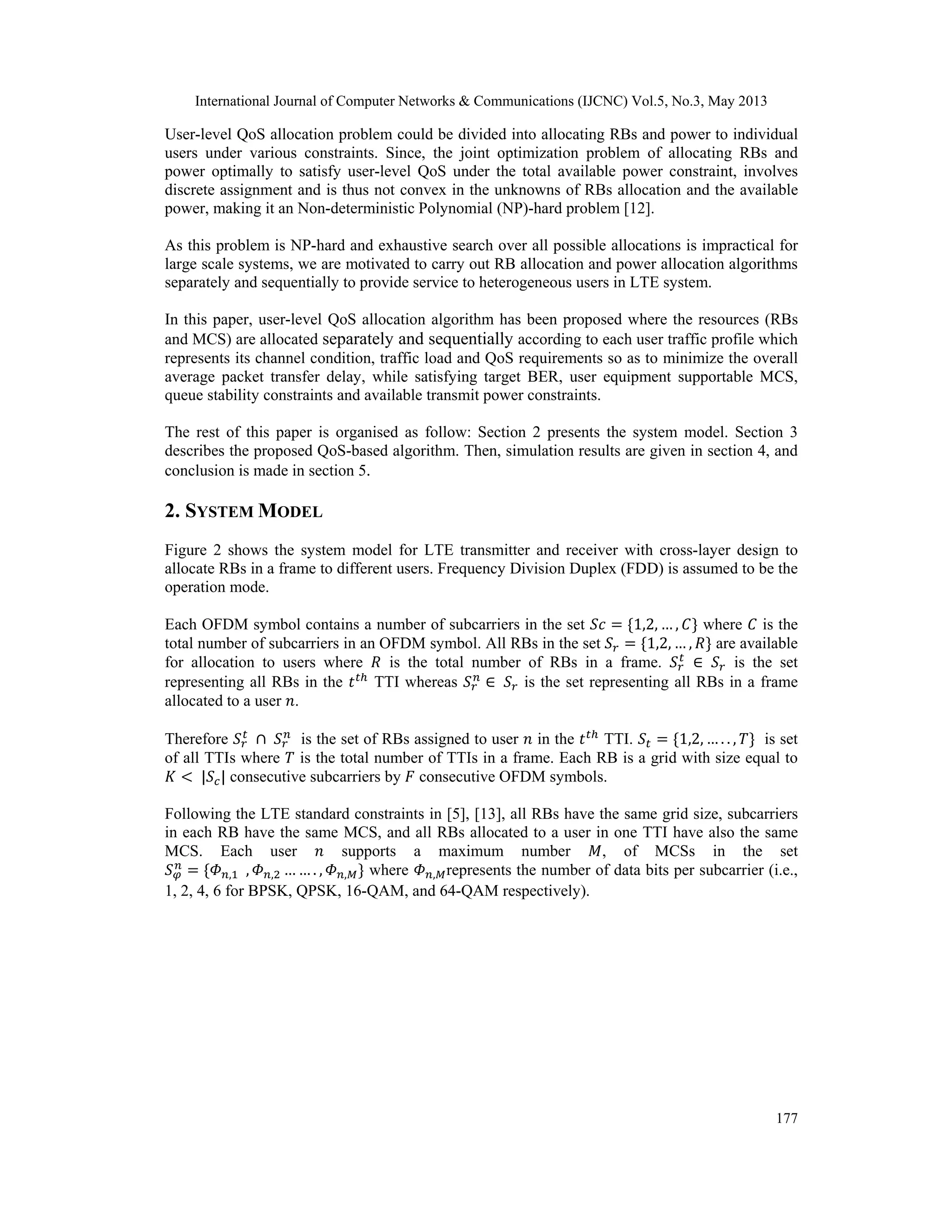 International Journal of Computer Networks & Communications (IJCNC) Vol.5, No.3, May 2013 177 User-level QoS allocation problem could be divided into allocating RBs and power to individual users under various constraints. Since, the joint optimization problem of allocating RBs and power optimally to satisfy user-level QoS under the total available power constraint, involves discrete assignment and is thus not convex in the unknowns of RBs allocation and the available power, making it an Non-deterministic Polynomial (NP)-hard problem [12]. As this problem is NP-hard and exhaustive search over all possible allocations is impractical for large scale systems, we are motivated to carry out RB allocation and power allocation algorithms separately and sequentially to provide service to heterogeneous users in LTE system. In this paper, user-level QoS allocation algorithm has been proposed where the resources (RBs and MCS) are allocated separately and sequentially according to each user traffic profile which represents its channel condition, traffic load and QoS requirements so as to minimize the overall average packet transfer delay, while satisfying target BER, user equipment supportable MCS, queue stability constraints and available transmit power constraints. The rest of this paper is organised as follow: Section 2 presents the system model. Section 3 describes the proposed QoS-based algorithm. Then, simulation results are given in section 4, and conclusion is made in section 5. 2. SYSTEM MODEL Figure 2 shows the system model for LTE transmitter and receiver with cross-layer design to allocate RBs in a frame to different users. Frequency Division Duplex (FDD) is assumed to be the operation mode. Each OFDM symbol contains a number of subcarriers in the set 1,2, … , where is the total number of subcarriers in an OFDM symbol. All RBs in the set 1,2, … , are available for allocation to users where is the total number of RBs in a frame. is the set representing all RBs in the TTI whereas is the set representing all RBs in a frame allocated to a user . Therefore is the set of RBs assigned to user in the TTI. 1,2, … . . , is set of all TTIs where is the total number of TTIs in a frame. Each RB is a grid with size equal to | | consecutive subcarriers by consecutive OFDM symbols. Following the LTE standard constraints in [5], [13], all RBs have the same grid size, subcarriers in each RB have the same MCS, and all RBs allocated to a user in one TTI have also the same MCS. Each user supports a maximum number , of MCSs in the set , , , … … . , , where , represents the number of data bits per subcarrier (i.e., 1, 2, 4, 6 for BPSK, QPSK, 16-QAM, and 64-QAM respectively). 