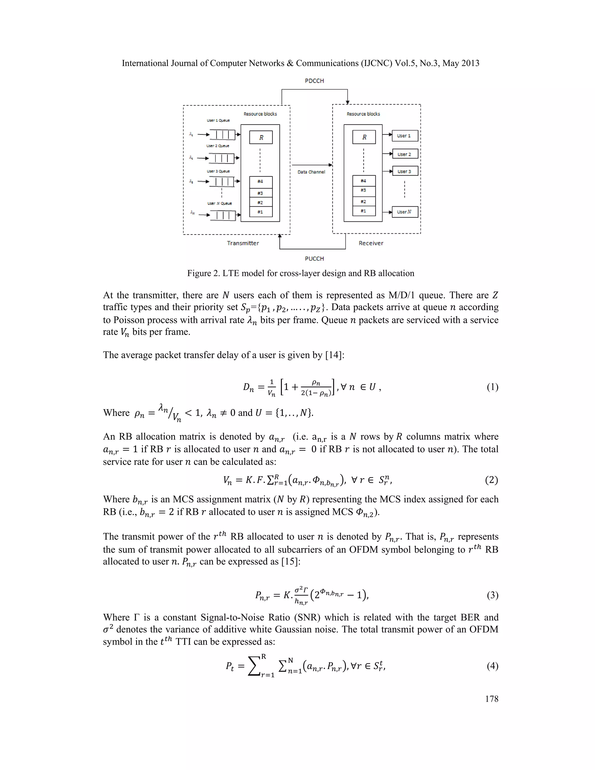 International Journal of Computer Networks & Communications (IJCNC) Vol.5, No.3, May 2013 178 Figure 2. LTE model for cross-layer design and RB allocation At the transmitter, there are users each of them is represented as M/D/1 queue. There are traffic types and their priority set ={ , , … . . , }. Data packets arrive at queue according to Poisson process with arrival rate bits per frame. Queue packets are serviced with a service rate bits per frame. The average packet transfer delay of a user is given by [14]: 1 , , (1) Where 1, 0 and 1, . . , . An RB allocation matrix is denoted by , (i.e. a , is a rows by columns matrix where , 1 if RB is allocated to user and , 0 if RB is not allocated to user ). The total service rate for user can be calculated as: . . ∑ , . , , , , 2 Where , is an MCS assignment matrix ( by ) representing the MCS index assigned for each RB (i.e., , 2 if RB allocated to user is assigned MCS , ). The transmit power of the RB allocated to user is denoted by , . That is, , represents the sum of transmit power allocated to all subcarriers of an OFDM symbol belonging to RB allocated to user . , can be expressed as [15]: , . , 2 , , 1 , (3) Where Γ is a constant Signal-to-Noise Ratio (SNR) which is related with the target BER and denotes the variance of additive white Gaussian noise. The total transmit power of an OFDM symbol in the TTI can be expressed as: , . , , N R , (4) 