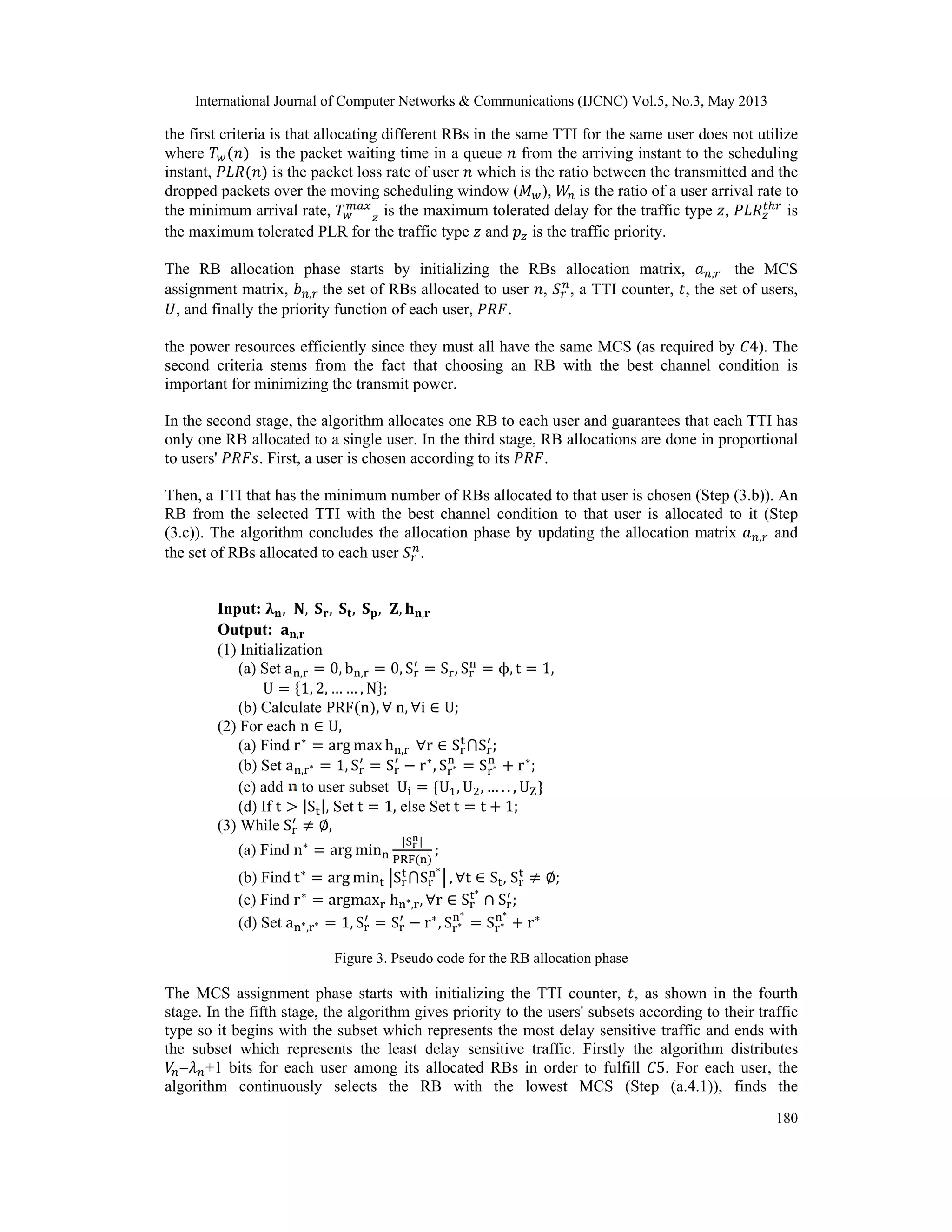 International Journal of Computer Networks & Communications (IJCNC) Vol.5, No.3, May 2013 180 the first criteria is that allocating different RBs in the same TTI for the same user does not utilize where is the packet waiting time in a queue from the arriving instant to the scheduling instant, is the packet loss rate of user which is the ratio between the transmitted and the dropped packets over the moving scheduling window ( ), is the ratio of a user arrival rate to the minimum arrival rate, is the maximum tolerated delay for the traffic type , is the maximum tolerated PLR for the traffic type and is the traffic priority. The RB allocation phase starts by initializing the RBs allocation matrix, , the MCS assignment matrix, , the set of RBs allocated to user , , a TTI counter, , the set of users, , and finally the priority function of each user, . the power resources efficiently since they must all have the same MCS (as required by 4). The second criteria stems from the fact that choosing an RB with the best channel condition is important for minimizing the transmit power. In the second stage, the algorithm allocates one RB to each user and guarantees that each TTI has only one RB allocated to a single user. In the third stage, RB allocations are done in proportional to users' . First, a user is chosen according to its . Then, a TTI that has the minimum number of RBs allocated to that user is chosen (Step (3.b)). An RB from the selected TTI with the best channel condition to that user is allocated to it (Step (3.c)). The algorithm concludes the allocation phase by updating the allocation matrix , and the set of RBs allocated to each user . Input: , , , , , , , Output: , (1) Initialization (a) Set a , 0, b , 0, S S , S , t 1, U 1, 2, … … , N ; (b) Calculate PRF n , n, i U; (2) For each n U, (a) Find r arg max h , r S S ; (b) Set a , 1, S S r , S S r ; (c) add to user subset U U , U , … . . , UZ (d) If t |S |, Set t 1, else Set t t 1; (3) While S , (a) Find n arg min |S | PRF ; (b) Find t arg min S S , t S , S ; (c) Find r argmax h , , r S S ; (d) Set a , 1, S S r , S S r Figure 3. Pseudo code for the RB allocation phase The MCS assignment phase starts with initializing the TTI counter, , as shown in the fourth stage. In the fifth stage, the algorithm gives priority to the users' subsets according to their traffic type so it begins with the subset which represents the most delay sensitive traffic and ends with the subset which represents the least delay sensitive traffic. Firstly the algorithm distributes = +1 bits for each user among its allocated RBs in order to fulfill 5. For each user, the algorithm continuously selects the RB with the lowest MCS (Step (a.4.1)), finds the 