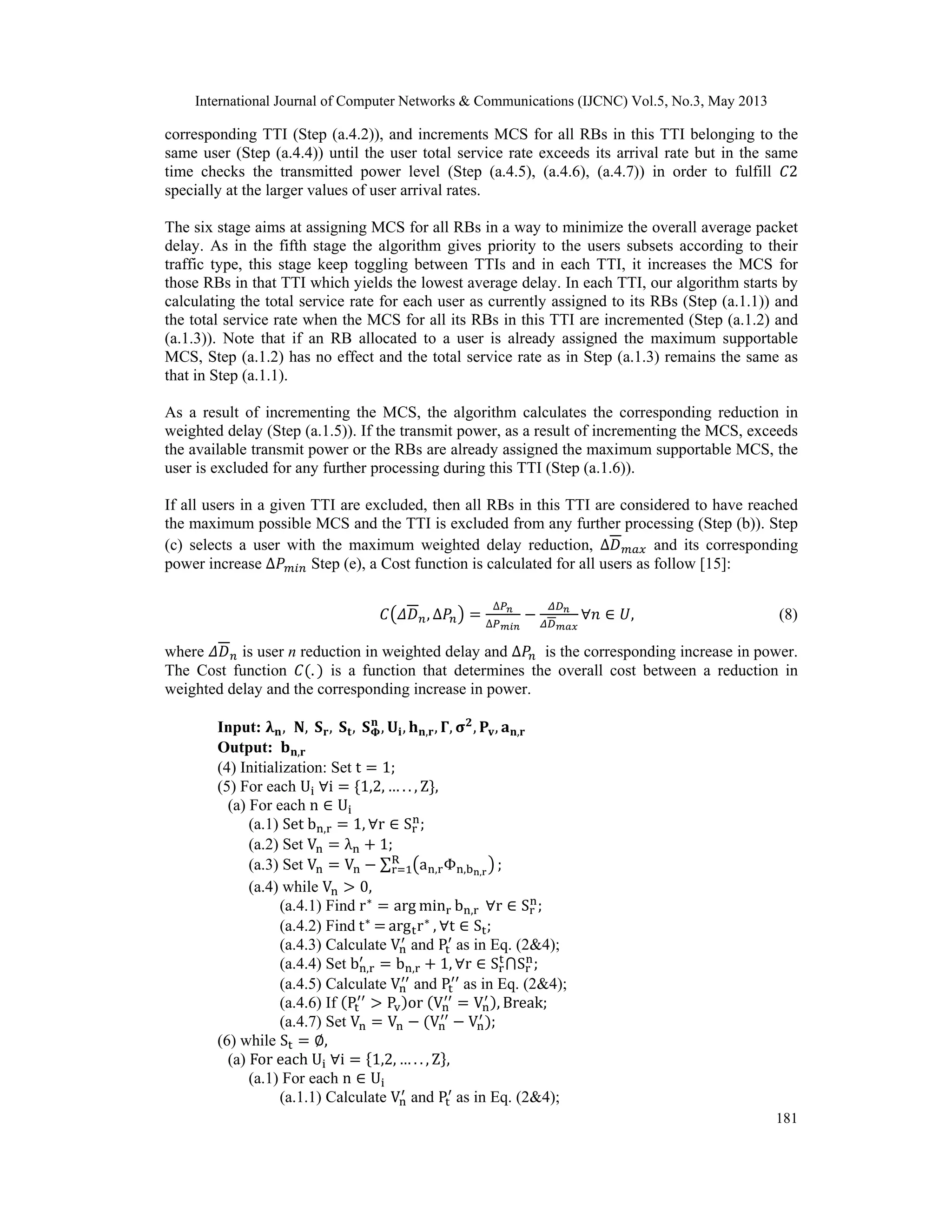 International Journal of Computer Networks & Communications (IJCNC) Vol.5, No.3, May 2013 181 corresponding TTI (Step (a.4.2)), and increments MCS for all RBs in this TTI belonging to the same user (Step (a.4.4)) until the user total service rate exceeds its arrival rate but in the same time checks the transmitted power level (Step (a.4.5), (a.4.6), (a.4.7)) in order to fulfill 2 specially at the larger values of user arrival rates. The six stage aims at assigning MCS for all RBs in a way to minimize the overall average packet delay. As in the fifth stage the algorithm gives priority to the users subsets according to their traffic type, this stage keep toggling between TTIs and in each TTI, it increases the MCS for those RBs in that TTI which yields the lowest average delay. In each TTI, our algorithm starts by calculating the total service rate for each user as currently assigned to its RBs (Step (a.1.1)) and the total service rate when the MCS for all its RBs in this TTI are incremented (Step (a.1.2) and (a.1.3)). Note that if an RB allocated to a user is already assigned the maximum supportable MCS, Step (a.1.2) has no effect and the total service rate as in Step (a.1.3) remains the same as that in Step (a.1.1). As a result of incrementing the MCS, the algorithm calculates the corresponding reduction in weighted delay (Step (a.1.5)). If the transmit power, as a result of incrementing the MCS, exceeds the available transmit power or the RBs are already assigned the maximum supportable MCS, the user is excluded for any further processing during this TTI (Step (a.1.6)). If all users in a given TTI are excluded, then all RBs in this TTI are considered to have reached the maximum possible MCS and the TTI is excluded from any further processing (Step (b)). Step (c) selects a user with the maximum weighted delay reduction, ∆ and its corresponding power increase ∆ Step (e), a Cost function is calculated for all users as follow [15]: , Δ ∆ ∆ , (8) where is user n reduction in weighted delay and ∆ is the corresponding increase in power. The Cost function . is a function that determines the overall cost between a reduction in weighted delay and the corresponding increase in power. Input: , , , , , , , , , , , , Output: , (4) Initialization: Set t 1; (5) For each U i 1,2, … . . , Z , (a) For each n U (a.1) Set b , 1, r S ; (a.2) Set V λ 1; (a.3) Set V V ∑ a , Φ , , R ; (a.4) while V 0, (a.4.1) Find r arg min b , r S ; (a.4.2) Find t arg r , t S ; (a.4.3) Calculate V and P as in Eq. (2&4); (a.4.4) Set b , b , 1, r S S ; (a.4.5) Calculate V and P as in Eq. (2&4); (a.4.6) If P P or V V , Break; (a.4.7) Set V V V V ; (6) while S , (a) For each U i 1,2, … . . , Z , (a.1) For each n U (a.1.1) Calculate V and P as in Eq. (2&4); 