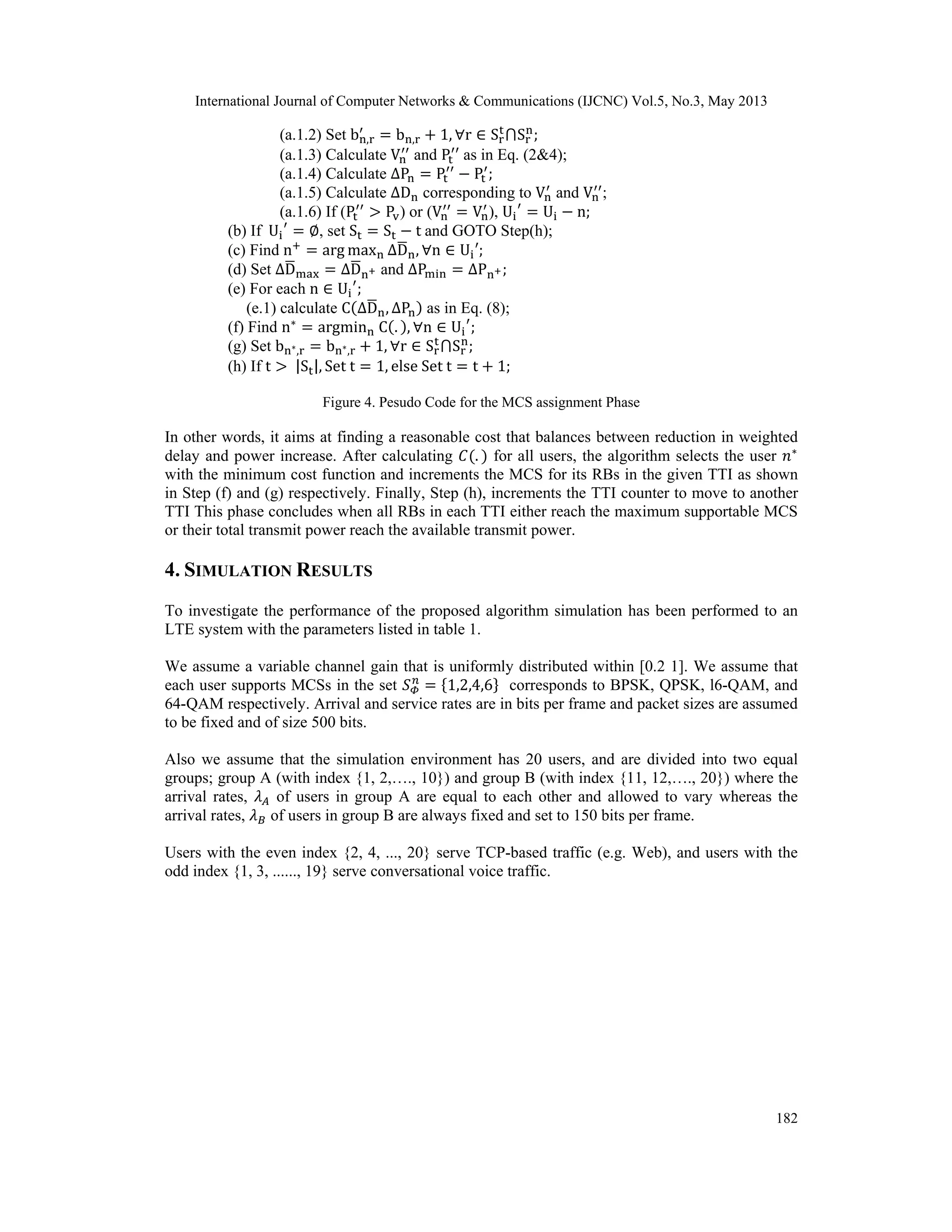 International Journal of Computer Networks & Communications (IJCNC) Vol.5, No.3, May 2013 182 (a.1.2) Set b , b , 1, r S S ; (a.1.3) Calculate V and P as in Eq. (2&4); (a.1.4) Calculate ∆P P P ; (a.1.5) Calculate ∆D corresponding to V and V ; (a.1.6) If (P P ) or (V V ), U U n; (b) If U , set S S t and GOTO Step(h); (c) Find n arg max ∆D , n U ; (d) Set ∆D ∆D and ∆P ∆P ; (e) For each n U ; (e.1) calculate C ∆D , ∆P as in Eq. (8); (f) Find n argmin C . , n U ; (g) Set b , b , 1, r S S ; (h) If t |S |, Set t 1, else Set t t 1; Figure 4. Pesudo Code for the MCS assignment Phase In other words, it aims at finding a reasonable cost that balances between reduction in weighted delay and power increase. After calculating . for all users, the algorithm selects the user with the minimum cost function and increments the MCS for its RBs in the given TTI as shown in Step (f) and (g) respectively. Finally, Step (h), increments the TTI counter to move to another TTI This phase concludes when all RBs in each TTI either reach the maximum supportable MCS or their total transmit power reach the available transmit power. 4. SIMULATION RESULTS To investigate the performance of the proposed algorithm simulation has been performed to an LTE system with the parameters listed in table 1. We assume a variable channel gain that is uniformly distributed within [0.2 1]. We assume that each user supports MCSs in the set 1,2,4,6 corresponds to BPSK, QPSK, l6-QAM, and 64-QAM respectively. Arrival and service rates are in bits per frame and packet sizes are assumed to be fixed and of size 500 bits. Also we assume that the simulation environment has 20 users, and are divided into two equal groups; group A (with index {1, 2,…., 10}) and group B (with index {11, 12,…., 20}) where the arrival rates, of users in group A are equal to each other and allowed to vary whereas the arrival rates, of users in group B are always fixed and set to 150 bits per frame. Users with the even index {2, 4, ..., 20} serve TCP-based traffic (e.g. Web), and users with the odd index {1, 3, ......, 19} serve conversational voice traffic. 