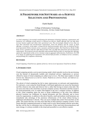 International Journal of Computer Networks & Communications (IJCNC) Vol.5, No.3, May 2013
DOI : 10.5121/ijcnc.2013.5314 189
A FRAMEWORK FOR SOFTWARE-AS-A-SERVICE
SELECTION AND PROVISIONING
Elarbi Badidi
College of Information Technology,
United Arab Emirates University, Al-Ain, United Arab Emirates
ebadidi@uaeu.ac.ae
ABSTRACT
As cloud computing is increasingly transforming the information technology landscape, organizations and
businesses are exhibiting strong interest in Software-as-a-Service (SaaS) offerings that can help them
increase business agility and reduce their operational costs. They increasingly demand services that can
meet their functional and non-functional requirements. Given the plethora and the variety of SaaS
offerings, we propose, in this paper, a framework for SaaS provisioning, which relies on brokered Service
Level agreements (SLAs), between service consumers and SaaS providers. The Cloud Service Broker (CSB)
helps service consumers find the right SaaS providers that can fulfil their functional and non-functional
requirements. The proposed selection algorithm ranks potential SaaS providers by matching their offerings
against the requirements of the service consumer using an aggregate utility function. Furthermore, the CSB
is in charge of conducting SLA negotiation with selected SaaS providers, on behalf of service consumers,
and performing SLA compliance monitoring.
KEYWORDS
Cloud Computing; Cloud Services; Quality-of-Service; Service Level Agreement, Cloud Service Broker
1. INTRODUCTION
Cloud computing permits a service-provisioning model, which typically involves the provisioning
over the Internet of dynamically scalable and virtualized services. Applications or services
offered by means of cloud computing are called cloud services. The three main models of cloud
services are: Infrastructure-as-a-Service (IaaS), Platform-as-a-Service (PaaS), and Software-as-
a-Service (SaaS)[1]
The advent of cloud computing has led to many repercussions on end-users and organizations.
For end-users, a user using the cloud through a web-based application can access her documents
and files whenever she wants and wherever she is, rather than having to remain at her desk. She
can store more data in the cloud than on private computer systems. Documents and files stored in
the cloud permanently exist, no matter what happens to the user’s computer systems. In addition
to this, cloud computing opens the door to group collaboration as the users from different
physical locations can collaborate by sharing documents and files efficiently and at lower
costs.For organizations, in addition to the above benefits, small and medium sized businesses can
immediately take advantage of the enormous infrastructure of the cloud without having to
implement and administer it directly. They can access multiple data centers from anywhere on the
globe. This means that they can store more data than on their premises computer systems. It also
means that their computing personnel no longer need to worry about keeping software up-to-date,
but they will be free to concentrate more on innovation. If they need more processing power and
more storage, it is always available in the cloud and accessible in a cost effective manner.
 