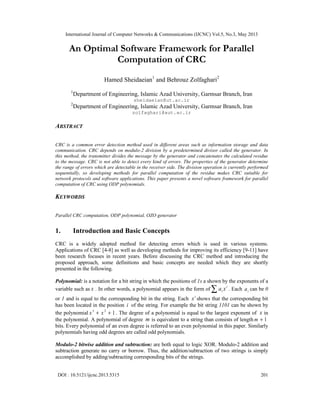 International Journal of Computer Networks & Communications (IJCNC) Vol.5, No.3, May 2013
DOI : 10.5121/ijcnc.2013.5315 201
An Optimal Software Framework for Parallel
Computation of CRC
Hamed Sheidaeian1
and Behrouz Zolfaghari2
1
Department of Engineering, Islamic Azad University, Garmsar Branch, Iran
sheidaeian@ut.ac.ir
2
Department of Engineering, Islamic Azad University, Garmsar Branch, Iran
zolfaghari@aut.ac.ir
ABSTRACT
CRC is a common error detection method used in different areas such as information storage and data
communication. CRC depends on modulo-2 division by a predetermined divisor called the generator. In
this method, the transmitter divides the message by the generator and concatenates the calculated residue
to the message. CRC is not able to detect every kind of errors. The properties of the generator determine
the range of errors which are detectable in the receiver side. The division operation is currently performed
sequentially, so developing methods for parallel computation of the residue makes CRC suitable for
network protocols and software applications. This paper presents a novel software framework for parallel
computation of CRC using ODP polynomials.
KEYWORDS
Parallel CRC computation, ODP polynomial, OZO generator
1. Introduction and Basic Concepts
CRC is a widely adopted method for detecting errors which is used in various systems.
Applications of CRC [4-8] as well as developing methods for improving its efficiency [9-11] have
been research focuses in recent years. Before discussing the CRC method and introducing the
proposed approach, some definitions and basic concepts are needed which they are shortly
presented in the following.
Polynomial: is a notation for a bit string in which the positions of 1s a shown by the exponents of a
variable such as x . In other words, a polynomial appears in the form of
i
i xa∑ . Each ia can be 0
or 1 and is equal to the corresponding bit in the string. Each i
x shows that the corresponding bit
has been located in the position i of the string. For example the bit string 1101 can be shown by
the polynomial 123
++ xx . The degree of a polynomial is equal to the largest exponent of x in
the polynomial. A polynomial of degree m is equivalent to a string than consists of length 1+m
bits. Every polynomial of an even degree is referred to an even polynomial in this paper. Similarly
polynomials having odd degrees are called odd polynomials.
Modulo-2 bitwise addition and subtraction: are both equal to logic XOR. Modulo-2 addition and
subtraction generate no carry or borrow. Thus, the addition/subtraction of two strings is simply
accomplished by adding/subtracting corresponding bits of the strings.
 