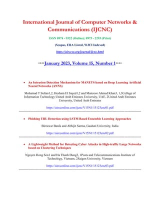 International Journal of Computer Networks &
Communications (IJCNC)
ISSN 0974 - 9322 (Online); 0975 - 2293 (Print)
(Scopus, ERA Listed, WJCI Indexed)
https://airccse.org/journal/ijcnc.html
****January 2023, Volume 15, Number 1****
 An Intrusion Detection Mechanism for MANETS based on Deep Learning Artificial
Neural Networks (ANNS)
Mohamad T Sultan1,2, Hesham El Sayed1,2 and Manzoor Ahmed Khan3, 1,3College of
Information Technology United Arab Emirates University, UAE, 2United Arab Emirates
University, United Arab Emirates
https://aircconline.com/ijcnc/V15N1/15123cnc01.pdf
---------------------------------------------------------------------------------------------------------------------
 Phishing URL Detection using LSTM Based Ensemble Learning Approaches
Bireswar Banik and Abhijit Sarma, Gauhati University, India
https://aircconline.com/ijcnc/V15N1/15123cnc02.pdf
---------------------------------------------------------------------------------------------------------------------
 A Lightweight Method for Detecting Cyber Attacks in High-traffic Large Networks
based on Clustering Techniques
Nguyen Hong Son1 and Ha Thanh Dung2, 1Posts and Telecommunications Institute of
Technology, Vietnam, 2Saigon University, Vietnam
https://aircconline.com/ijcnc/V15N1/15123cnc03.pdf
---------------------------------------------------------------------------------------------------------------------
 