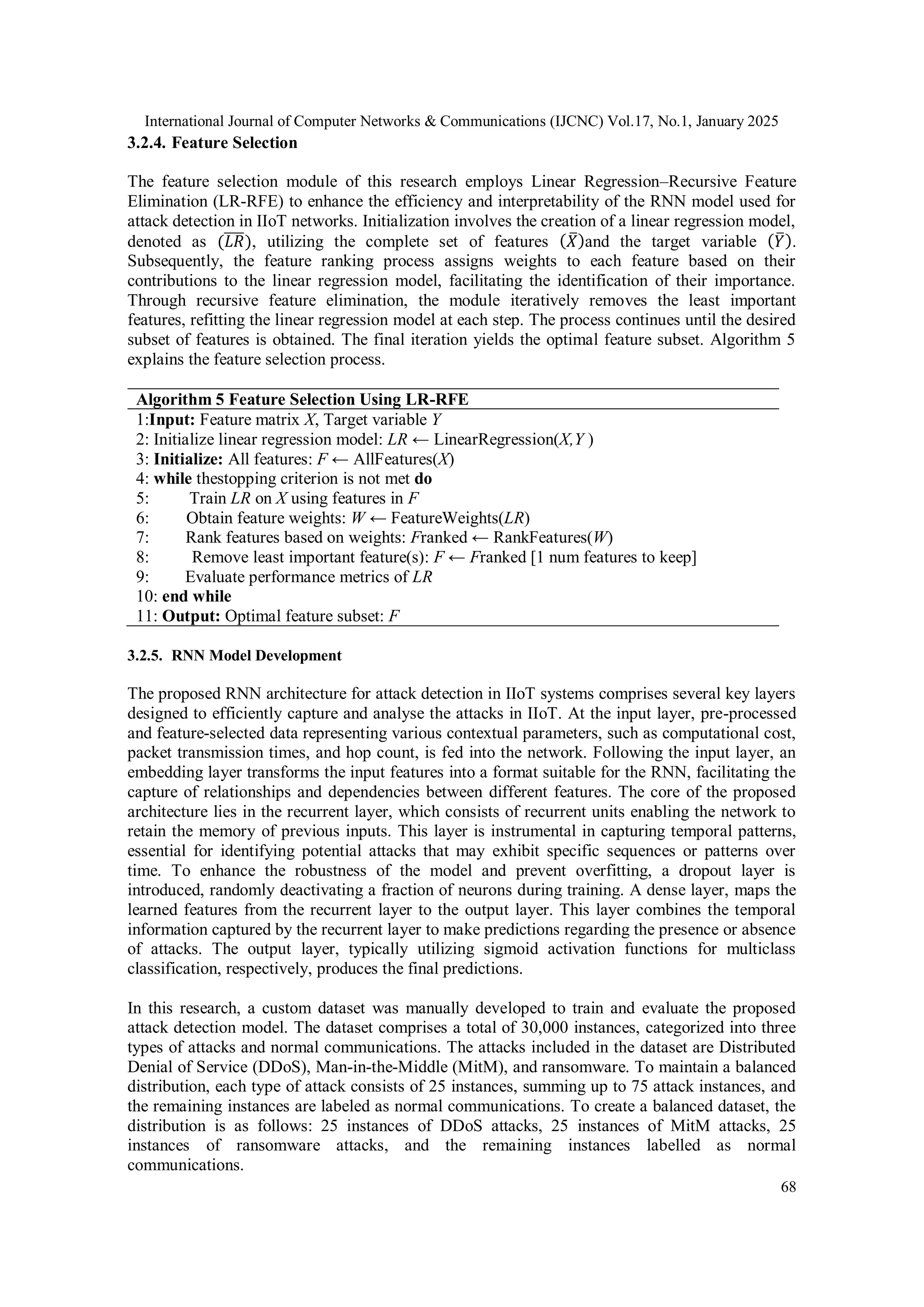 International Journal of Computer Networks & Communications (IJCNC) Vol.17, No.1, January 2025 68 3.2.4. Feature Selection The feature selection module of this research employs Linear Regression–Recursive Feature Elimination (LR-RFE) to enhance the efficiency and interpretability of the RNN model used for attack detection in IIoT networks. Initialization involves the creation of a linear regression model, denoted as (𝐿𝑅 ̅̅̅̅), utilizing the complete set of features (𝑋 ̅)and the target variable (𝑌 ̅). Subsequently, the feature ranking process assigns weights to each feature based on their contributions to the linear regression model, facilitating the identification of their importance. Through recursive feature elimination, the module iteratively removes the least important features, refitting the linear regression model at each step. The process continues until the desired subset of features is obtained. The final iteration yields the optimal feature subset. Algorithm 5 explains the feature selection process. Algorithm 5 Feature Selection Using LR-RFE 1:Input: Feature matrix X, Target variable Y 2: Initialize linear regression model: LR ← LinearRegression(X,Y ) 3: Initialize: All features: F ← AllFeatures(X) 4: while thestopping criterion is not met do 5: Train LR on X using features in F 6: Obtain feature weights: W ← FeatureWeights(LR) 7: Rank features based on weights: Franked ← RankFeatures(W) 8: Remove least important feature(s): F ← Franked [1 num features to keep] 9: Evaluate performance metrics of LR 10: end while 11: Output: Optimal feature subset: F 3.2.5. RNN Model Development The proposed RNN architecture for attack detection in IIoT systems comprises several key layers designed to efficiently capture and analyse the attacks in IIoT. At the input layer, pre-processed and feature-selected data representing various contextual parameters, such as computational cost, packet transmission times, and hop count, is fed into the network. Following the input layer, an embedding layer transforms the input features into a format suitable for the RNN, facilitating the capture of relationships and dependencies between different features. The core of the proposed architecture lies in the recurrent layer, which consists of recurrent units enabling the network to retain the memory of previous inputs. This layer is instrumental in capturing temporal patterns, essential for identifying potential attacks that may exhibit specific sequences or patterns over time. To enhance the robustness of the model and prevent overfitting, a dropout layer is introduced, randomly deactivating a fraction of neurons during training. A dense layer, maps the learned features from the recurrent layer to the output layer. This layer combines the temporal information captured by the recurrent layer to make predictions regarding the presence or absence of attacks. The output layer, typically utilizing sigmoid activation functions for multiclass classification, respectively, produces the final predictions. In this research, a custom dataset was manually developed to train and evaluate the proposed attack detection model. The dataset comprises a total of 30,000 instances, categorized into three types of attacks and normal communications. The attacks included in the dataset are Distributed Denial of Service (DDoS), Man-in-the-Middle (MitM), and ransomware. To maintain a balanced distribution, each type of attack consists of 25 instances, summing up to 75 attack instances, and the remaining instances are labeled as normal communications. To create a balanced dataset, the distribution is as follows: 25 instances of DDoS attacks, 25 instances of MitM attacks, 25 instances of ransomware attacks, and the remaining instances labelled as normal communications. 