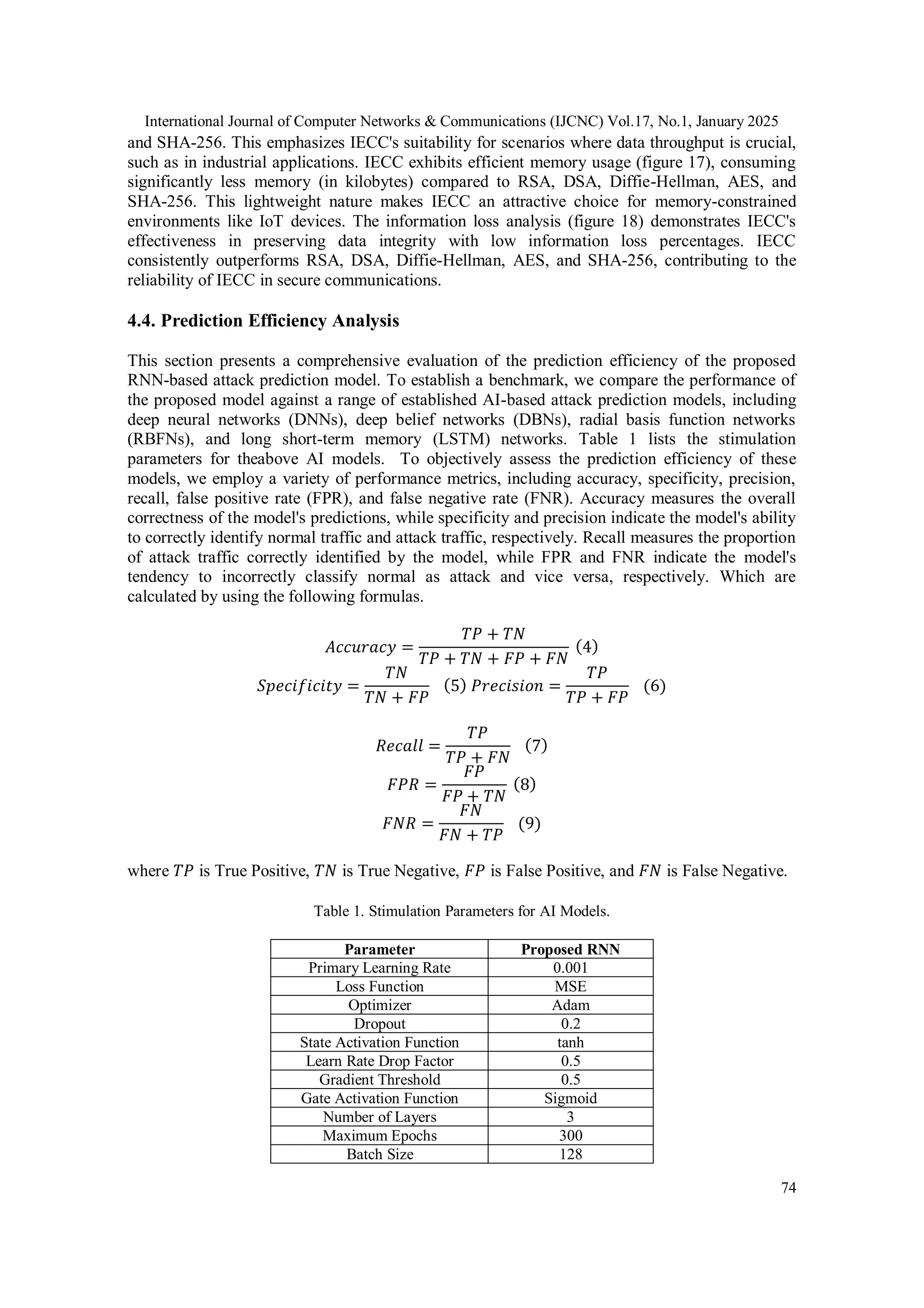 International Journal of Computer Networks & Communications (IJCNC) Vol.17, No.1, January 2025 74 and SHA-256. This emphasizes IECC's suitability for scenarios where data throughput is crucial, such as in industrial applications. IECC exhibits efficient memory usage (figure 17), consuming significantly less memory (in kilobytes) compared to RSA, DSA, Diffie-Hellman, AES, and SHA-256. This lightweight nature makes IECC an attractive choice for memory-constrained environments like IoT devices. The information loss analysis (figure 18) demonstrates IECC's effectiveness in preserving data integrity with low information loss percentages. IECC consistently outperforms RSA, DSA, Diffie-Hellman, AES, and SHA-256, contributing to the reliability of IECC in secure communications. 4.4. Prediction Efficiency Analysis This section presents a comprehensive evaluation of the prediction efficiency of the proposed RNN-based attack prediction model. To establish a benchmark, we compare the performance of the proposed model against a range of established AI-based attack prediction models, including deep neural networks (DNNs), deep belief networks (DBNs), radial basis function networks (RBFNs), and long short-term memory (LSTM) networks. Table 1 lists the stimulation parameters for theabove AI models. To objectively assess the prediction efficiency of these models, we employ a variety of performance metrics, including accuracy, specificity, precision, recall, false positive rate (FPR), and false negative rate (FNR). Accuracy measures the overall correctness of the model's predictions, while specificity and precision indicate the model's ability to correctly identify normal traffic and attack traffic, respectively. Recall measures the proportion of attack traffic correctly identified by the model, while FPR and FNR indicate the model's tendency to incorrectly classify normal as attack and vice versa, respectively. Which are calculated by using the following formulas. 𝐴𝑐𝑐𝑢𝑟𝑎𝑐𝑦 = 𝑇𝑃 + 𝑇𝑁 𝑇𝑃 + 𝑇𝑁 + 𝐹𝑃 + 𝐹𝑁 (4) 𝑆𝑝𝑒𝑐𝑖𝑓𝑖𝑐𝑖𝑡𝑦 = 𝑇𝑁 𝑇𝑁 + 𝐹𝑃 (5) 𝑃𝑟𝑒𝑐𝑖𝑠𝑖𝑜𝑛 = 𝑇𝑃 𝑇𝑃 + 𝐹𝑃 (6) 𝑅𝑒𝑐𝑎𝑙𝑙 = 𝑇𝑃 𝑇𝑃 + 𝐹𝑁 (7) 𝐹𝑃𝑅 = 𝐹𝑃 𝐹𝑃 + 𝑇𝑁 (8) 𝐹𝑁𝑅 = 𝐹𝑁 𝐹𝑁 + 𝑇𝑃 (9) where 𝑇𝑃 is True Positive, 𝑇𝑁 is True Negative, 𝐹𝑃 is False Positive, and 𝐹𝑁 is False Negative. Table 1. Stimulation Parameters for AI Models. Parameter Proposed RNN Primary Learning Rate 0.001 Loss Function MSE Optimizer Adam Dropout 0.2 State Activation Function tanh Learn Rate Drop Factor 0.5 Gradient Threshold 0.5 Gate Activation Function Sigmoid Number of Layers 3 Maximum Epochs 300 Batch Size 128 