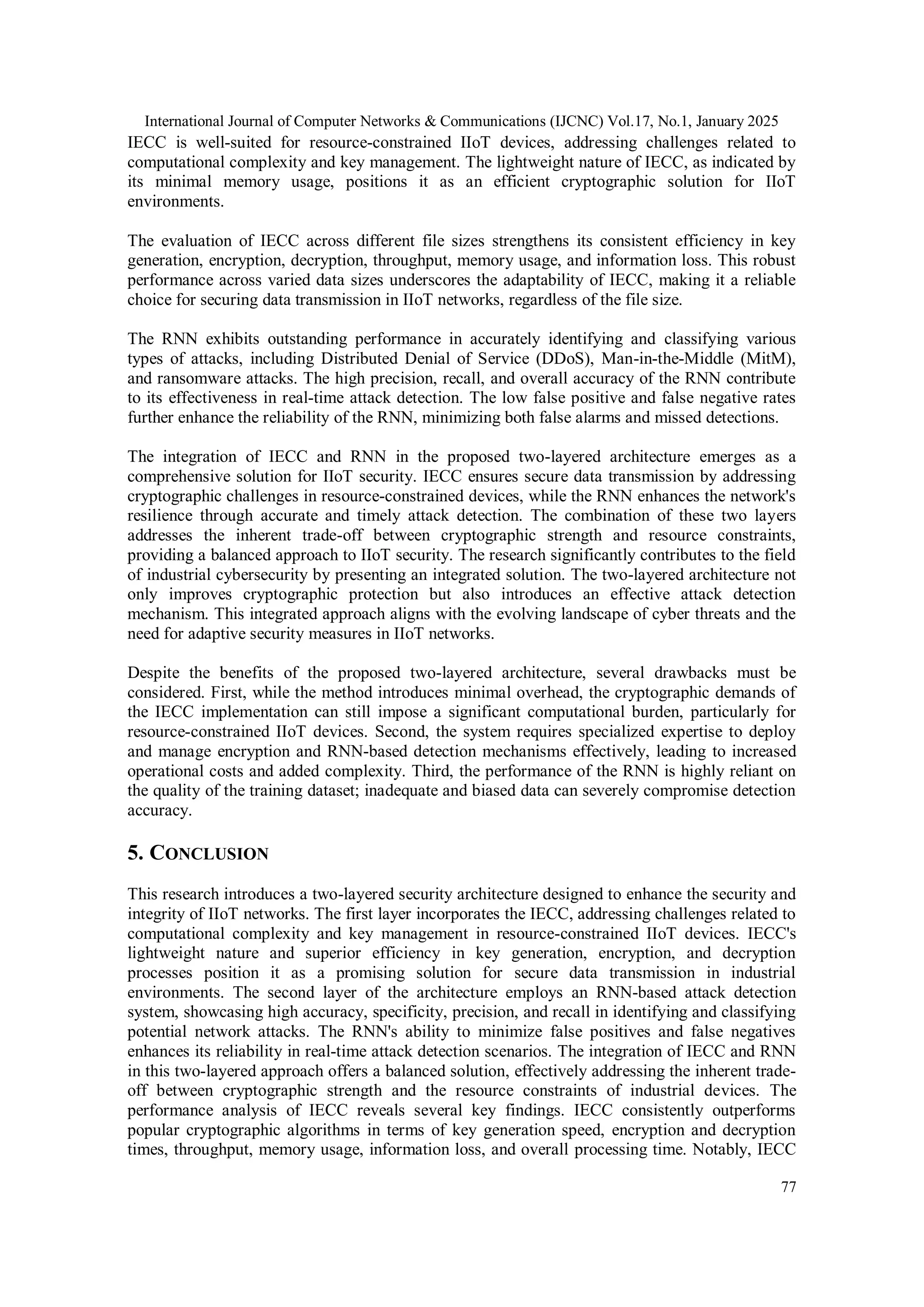 International Journal of Computer Networks & Communications (IJCNC) Vol.17, No.1, January 2025 77 IECC is well-suited for resource-constrained IIoT devices, addressing challenges related to computational complexity and key management. The lightweight nature of IECC, as indicated by its minimal memory usage, positions it as an efficient cryptographic solution for IIoT environments. The evaluation of IECC across different file sizes strengthens its consistent efficiency in key generation, encryption, decryption, throughput, memory usage, and information loss. This robust performance across varied data sizes underscores the adaptability of IECC, making it a reliable choice for securing data transmission in IIoT networks, regardless of the file size. The RNN exhibits outstanding performance in accurately identifying and classifying various types of attacks, including Distributed Denial of Service (DDoS), Man-in-the-Middle (MitM), and ransomware attacks. The high precision, recall, and overall accuracy of the RNN contribute to its effectiveness in real-time attack detection. The low false positive and false negative rates further enhance the reliability of the RNN, minimizing both false alarms and missed detections. The integration of IECC and RNN in the proposed two-layered architecture emerges as a comprehensive solution for IIoT security. IECC ensures secure data transmission by addressing cryptographic challenges in resource-constrained devices, while the RNN enhances the network's resilience through accurate and timely attack detection. The combination of these two layers addresses the inherent trade-off between cryptographic strength and resource constraints, providing a balanced approach to IIoT security. The research significantly contributes to the field of industrial cybersecurity by presenting an integrated solution. The two-layered architecture not only improves cryptographic protection but also introduces an effective attack detection mechanism. This integrated approach aligns with the evolving landscape of cyber threats and the need for adaptive security measures in IIoT networks. Despite the benefits of the proposed two-layered architecture, several drawbacks must be considered. First, while the method introduces minimal overhead, the cryptographic demands of the IECC implementation can still impose a significant computational burden, particularly for resource-constrained IIoT devices. Second, the system requires specialized expertise to deploy and manage encryption and RNN-based detection mechanisms effectively, leading to increased operational costs and added complexity. Third, the performance of the RNN is highly reliant on the quality of the training dataset; inadequate and biased data can severely compromise detection accuracy. 5. CONCLUSION This research introduces a two-layered security architecture designed to enhance the security and integrity of IIoT networks. The first layer incorporates the IECC, addressing challenges related to computational complexity and key management in resource-constrained IIoT devices. IECC's lightweight nature and superior efficiency in key generation, encryption, and decryption processes position it as a promising solution for secure data transmission in industrial environments. The second layer of the architecture employs an RNN-based attack detection system, showcasing high accuracy, specificity, precision, and recall in identifying and classifying potential network attacks. The RNN's ability to minimize false positives and false negatives enhances its reliability in real-time attack detection scenarios. The integration of IECC and RNN in this two-layered approach offers a balanced solution, effectively addressing the inherent trade- off between cryptographic strength and the resource constraints of industrial devices. The performance analysis of IECC reveals several key findings. IECC consistently outperforms popular cryptographic algorithms in terms of key generation speed, encryption and decryption times, throughput, memory usage, information loss, and overall processing time. Notably, IECC 