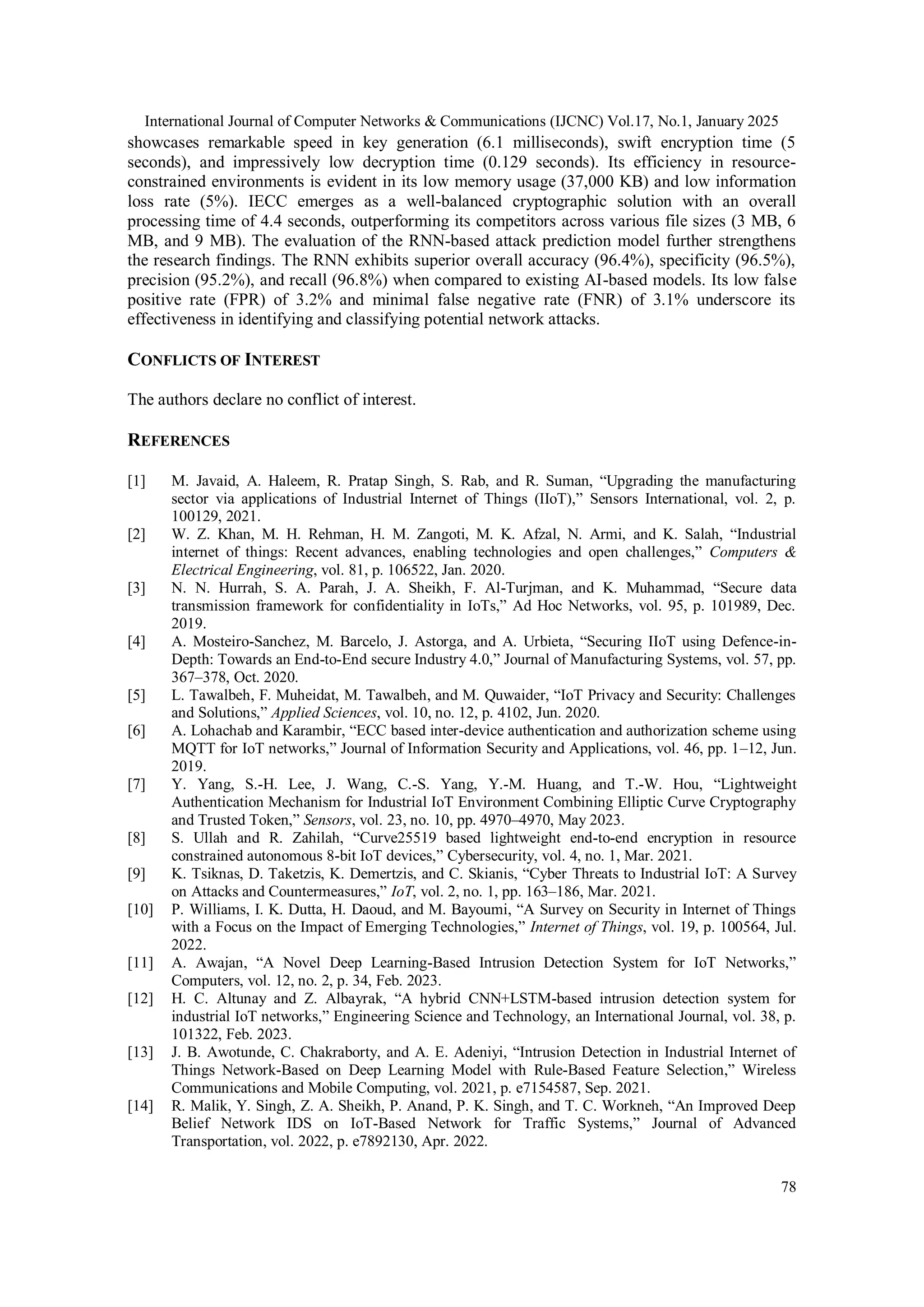 International Journal of Computer Networks & Communications (IJCNC) Vol.17, No.1, January 2025 78 showcases remarkable speed in key generation (6.1 milliseconds), swift encryption time (5 seconds), and impressively low decryption time (0.129 seconds). Its efficiency in resource- constrained environments is evident in its low memory usage (37,000 KB) and low information loss rate (5%). IECC emerges as a well-balanced cryptographic solution with an overall processing time of 4.4 seconds, outperforming its competitors across various file sizes (3 MB, 6 MB, and 9 MB). The evaluation of the RNN-based attack prediction model further strengthens the research findings. The RNN exhibits superior overall accuracy (96.4%), specificity (96.5%), precision (95.2%), and recall (96.8%) when compared to existing AI-based models. Its low false positive rate (FPR) of 3.2% and minimal false negative rate (FNR) of 3.1% underscore its effectiveness in identifying and classifying potential network attacks. CONFLICTS OF INTEREST The authors declare no conflict of interest. REFERENCES [1] M. Javaid, A. Haleem, R. Pratap Singh, S. Rab, and R. Suman, “Upgrading the manufacturing sector via applications of Industrial Internet of Things (IIoT),” Sensors International, vol. 2, p. 100129, 2021. [2] W. Z. Khan, M. H. Rehman, H. M. Zangoti, M. K. Afzal, N. Armi, and K. Salah, “Industrial internet of things: Recent advances, enabling technologies and open challenges,” Computers & Electrical Engineering, vol. 81, p. 106522, Jan. 2020. [3] N. N. Hurrah, S. A. Parah, J. A. Sheikh, F. Al-Turjman, and K. Muhammad, “Secure data transmission framework for confidentiality in IoTs,” Ad Hoc Networks, vol. 95, p. 101989, Dec. 2019. [4] A. Mosteiro-Sanchez, M. Barcelo, J. Astorga, and A. Urbieta, “Securing IIoT using Defence-in- Depth: Towards an End-to-End secure Industry 4.0,” Journal of Manufacturing Systems, vol. 57, pp. 367–378, Oct. 2020. [5] L. Tawalbeh, F. Muheidat, M. Tawalbeh, and M. Quwaider, “IoT Privacy and Security: Challenges and Solutions,” Applied Sciences, vol. 10, no. 12, p. 4102, Jun. 2020. [6] A. Lohachab and Karambir, “ECC based inter-device authentication and authorization scheme using MQTT for IoT networks,” Journal of Information Security and Applications, vol. 46, pp. 1–12, Jun. 2019. [7] Y. Yang, S.-H. Lee, J. Wang, C.-S. Yang, Y.-M. Huang, and T.-W. Hou, “Lightweight Authentication Mechanism for Industrial IoT Environment Combining Elliptic Curve Cryptography and Trusted Token,” Sensors, vol. 23, no. 10, pp. 4970–4970, May 2023. [8] S. Ullah and R. Zahilah, “Curve25519 based lightweight end-to-end encryption in resource constrained autonomous 8-bit IoT devices,” Cybersecurity, vol. 4, no. 1, Mar. 2021. [9] K. Tsiknas, D. Taketzis, K. Demertzis, and C. Skianis, “Cyber Threats to Industrial IoT: A Survey on Attacks and Countermeasures,” IoT, vol. 2, no. 1, pp. 163–186, Mar. 2021. [10] P. Williams, I. K. Dutta, H. Daoud, and M. Bayoumi, “A Survey on Security in Internet of Things with a Focus on the Impact of Emerging Technologies,” Internet of Things, vol. 19, p. 100564, Jul. 2022. [11] A. Awajan, “A Novel Deep Learning-Based Intrusion Detection System for IoT Networks,” Computers, vol. 12, no. 2, p. 34, Feb. 2023. [12] H. C. Altunay and Z. Albayrak, “A hybrid CNN+LSTM-based intrusion detection system for industrial IoT networks,” Engineering Science and Technology, an International Journal, vol. 38, p. 101322, Feb. 2023. [13] J. B. Awotunde, C. Chakraborty, and A. E. Adeniyi, “Intrusion Detection in Industrial Internet of Things Network-Based on Deep Learning Model with Rule-Based Feature Selection,” Wireless Communications and Mobile Computing, vol. 2021, p. e7154587, Sep. 2021. [14] R. Malik, Y. Singh, Z. A. Sheikh, P. Anand, P. K. Singh, and T. C. Workneh, “An Improved Deep Belief Network IDS on IoT-Based Network for Traffic Systems,” Journal of Advanced Transportation, vol. 2022, p. e7892130, Apr. 2022. 