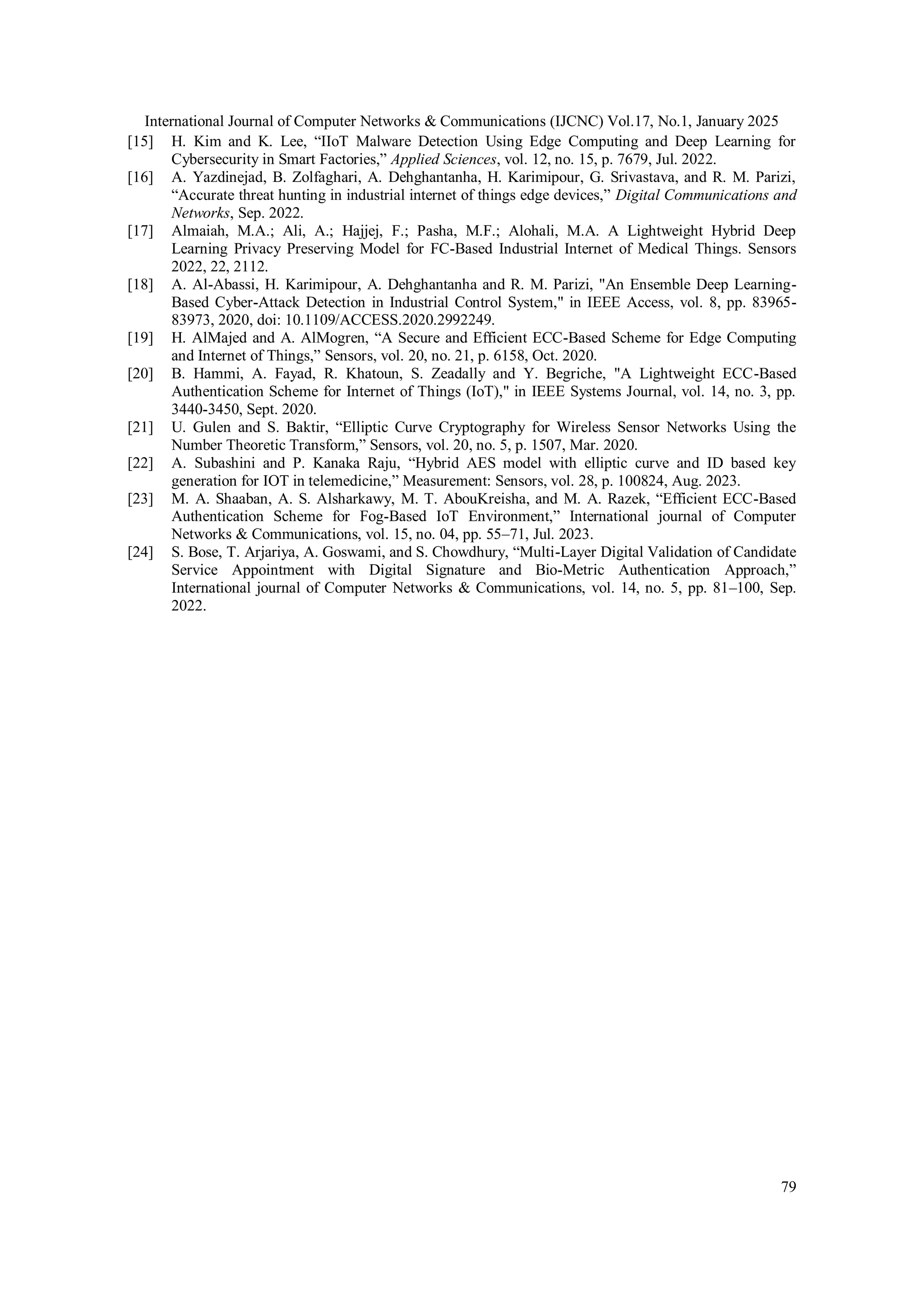 International Journal of Computer Networks & Communications (IJCNC) Vol.17, No.1, January 2025 79 [15] H. Kim and K. Lee, “IIoT Malware Detection Using Edge Computing and Deep Learning for Cybersecurity in Smart Factories,” Applied Sciences, vol. 12, no. 15, p. 7679, Jul. 2022. [16] A. Yazdinejad, B. Zolfaghari, A. Dehghantanha, H. Karimipour, G. Srivastava, and R. M. Parizi, “Accurate threat hunting in industrial internet of things edge devices,” Digital Communications and Networks, Sep. 2022. [17] Almaiah, M.A.; Ali, A.; Hajjej, F.; Pasha, M.F.; Alohali, M.A. A Lightweight Hybrid Deep Learning Privacy Preserving Model for FC-Based Industrial Internet of Medical Things. Sensors 2022, 22, 2112. [18] A. Al-Abassi, H. Karimipour, A. Dehghantanha and R. M. Parizi, "An Ensemble Deep Learning- Based Cyber-Attack Detection in Industrial Control System," in IEEE Access, vol. 8, pp. 83965- 83973, 2020, doi: 10.1109/ACCESS.2020.2992249. [19] H. AlMajed and A. AlMogren, “A Secure and Efficient ECC-Based Scheme for Edge Computing and Internet of Things,” Sensors, vol. 20, no. 21, p. 6158, Oct. 2020. [20] B. Hammi, A. Fayad, R. Khatoun, S. Zeadally and Y. Begriche, "A Lightweight ECC-Based Authentication Scheme for Internet of Things (IoT)," in IEEE Systems Journal, vol. 14, no. 3, pp. 3440-3450, Sept. 2020. [21] U. Gulen and S. Baktir, “Elliptic Curve Cryptography for Wireless Sensor Networks Using the Number Theoretic Transform,” Sensors, vol. 20, no. 5, p. 1507, Mar. 2020. [22] A. Subashini and P. Kanaka Raju, “Hybrid AES model with elliptic curve and ID based key generation for IOT in telemedicine,” Measurement: Sensors, vol. 28, p. 100824, Aug. 2023. [23] M. A. Shaaban, A. S. Alsharkawy, M. T. AbouKreisha, and M. A. Razek, “Efficient ECC-Based Authentication Scheme for Fog-Based IoT Environment,” International journal of Computer Networks & Communications, vol. 15, no. 04, pp. 55–71, Jul. 2023. [24] S. Bose, T. Arjariya, A. Goswami, and S. Chowdhury, “Multi-Layer Digital Validation of Candidate Service Appointment with Digital Signature and Bio-Metric Authentication Approach,” International journal of Computer Networks & Communications, vol. 14, no. 5, pp. 81–100, Sep. 2022. 