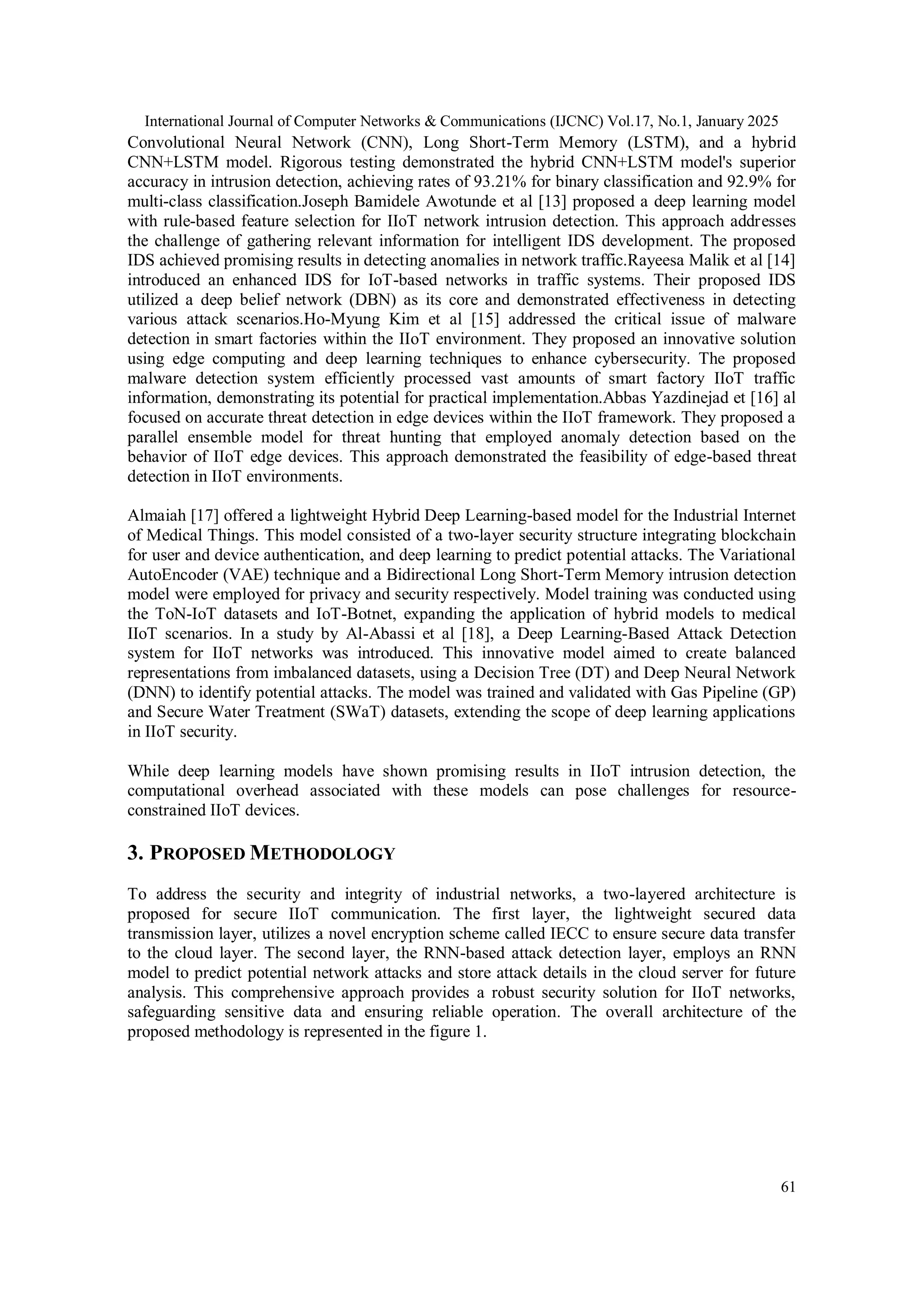 International Journal of Computer Networks & Communications (IJCNC) Vol.17, No.1, January 2025 61 Convolutional Neural Network (CNN), Long Short-Term Memory (LSTM), and a hybrid CNN+LSTM model. Rigorous testing demonstrated the hybrid CNN+LSTM model's superior accuracy in intrusion detection, achieving rates of 93.21% for binary classification and 92.9% for multi-class classification.Joseph Bamidele Awotunde et al [13] proposed a deep learning model with rule-based feature selection for IIoT network intrusion detection. This approach addresses the challenge of gathering relevant information for intelligent IDS development. The proposed IDS achieved promising results in detecting anomalies in network traffic.Rayeesa Malik et al [14] introduced an enhanced IDS for IoT-based networks in traffic systems. Their proposed IDS utilized a deep belief network (DBN) as its core and demonstrated effectiveness in detecting various attack scenarios.Ho-Myung Kim et al [15] addressed the critical issue of malware detection in smart factories within the IIoT environment. They proposed an innovative solution using edge computing and deep learning techniques to enhance cybersecurity. The proposed malware detection system efficiently processed vast amounts of smart factory IIoT traffic information, demonstrating its potential for practical implementation.Abbas Yazdinejad et [16] al focused on accurate threat detection in edge devices within the IIoT framework. They proposed a parallel ensemble model for threat hunting that employed anomaly detection based on the behavior of IIoT edge devices. This approach demonstrated the feasibility of edge-based threat detection in IIoT environments. Almaiah [17] offered a lightweight Hybrid Deep Learning-based model for the Industrial Internet of Medical Things. This model consisted of a two-layer security structure integrating blockchain for user and device authentication, and deep learning to predict potential attacks. The Variational AutoEncoder (VAE) technique and a Bidirectional Long Short-Term Memory intrusion detection model were employed for privacy and security respectively. Model training was conducted using the ToN-IoT datasets and IoT-Botnet, expanding the application of hybrid models to medical IIoT scenarios. In a study by Al-Abassi et al [18], a Deep Learning-Based Attack Detection system for IIoT networks was introduced. This innovative model aimed to create balanced representations from imbalanced datasets, using a Decision Tree (DT) and Deep Neural Network (DNN) to identify potential attacks. The model was trained and validated with Gas Pipeline (GP) and Secure Water Treatment (SWaT) datasets, extending the scope of deep learning applications in IIoT security. While deep learning models have shown promising results in IIoT intrusion detection, the computational overhead associated with these models can pose challenges for resource- constrained IIoT devices. 3. PROPOSED METHODOLOGY To address the security and integrity of industrial networks, a two-layered architecture is proposed for secure IIoT communication. The first layer, the lightweight secured data transmission layer, utilizes a novel encryption scheme called IECC to ensure secure data transfer to the cloud layer. The second layer, the RNN-based attack detection layer, employs an RNN model to predict potential network attacks and store attack details in the cloud server for future analysis. This comprehensive approach provides a robust security solution for IIoT networks, safeguarding sensitive data and ensuring reliable operation. The overall architecture of the proposed methodology is represented in the figure 1. 