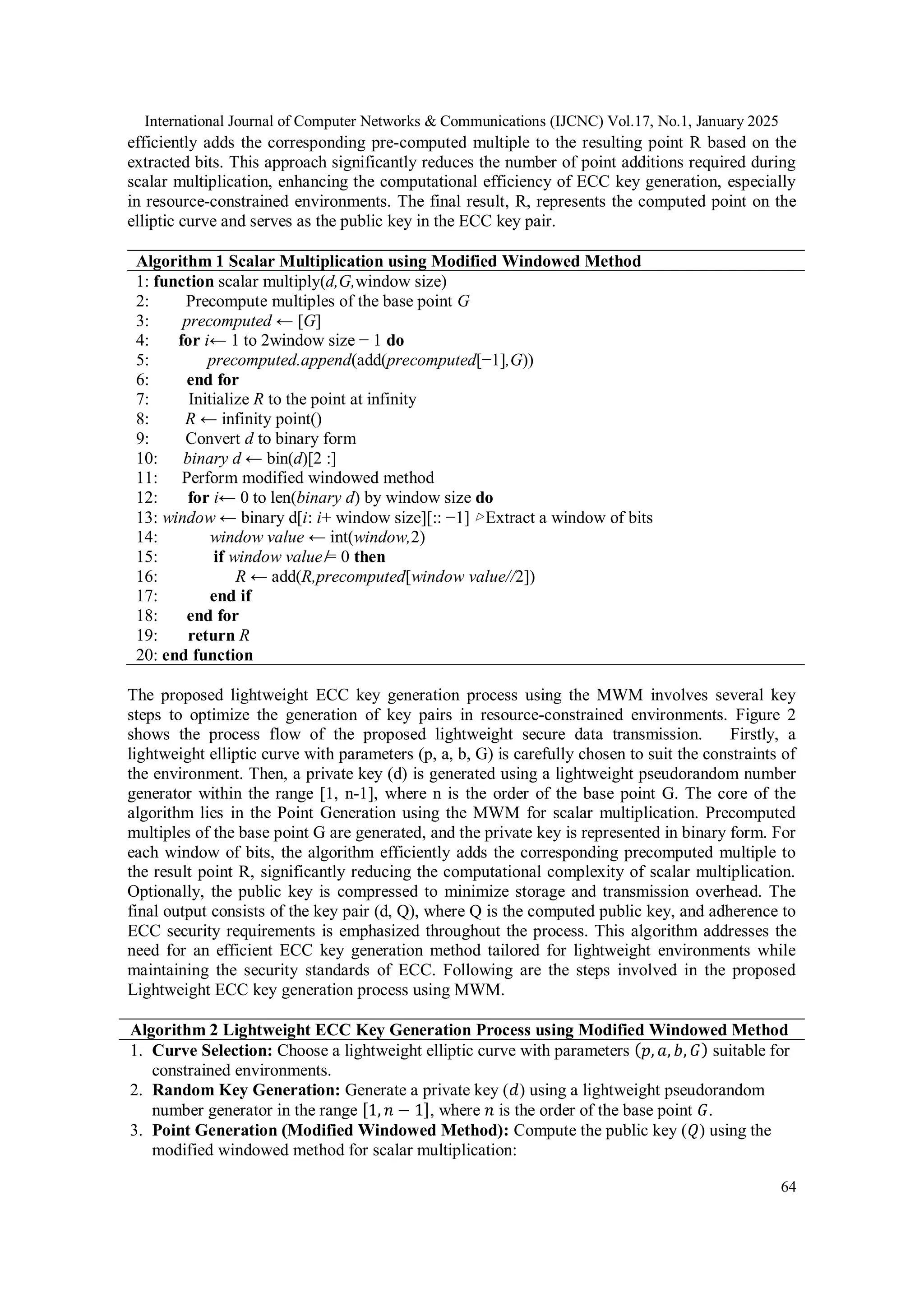 International Journal of Computer Networks & Communications (IJCNC) Vol.17, No.1, January 2025 64 efficiently adds the corresponding pre-computed multiple to the resulting point R based on the extracted bits. This approach significantly reduces the number of point additions required during scalar multiplication, enhancing the computational efficiency of ECC key generation, especially in resource-constrained environments. The final result, R, represents the computed point on the elliptic curve and serves as the public key in the ECC key pair. Algorithm 1 Scalar Multiplication using Modified Windowed Method 1: function scalar multiply(d,G,window size) 2: Precompute multiples of the base point G 3: precomputed ← [G] 4: for i← 1 to 2window size − 1 do 5: precomputed.append(add(precomputed[−1],G)) 6: end for 7: Initialize R to the point at infinity 8: R ← infinity point() 9: Convert d to binary form 10: binary d ← bin(d)[2 :] 11: Perform modified windowed method 12: for i← 0 to len(binary d) by window size do 13: window ← binary d[i: i+ window size][:: −1] ▷Extract a window of bits 14: window value ← int(window,2) 15: if window value ̸= 0 then 16: R ← add(R,precomputed[window value//2]) 17: end if 18: end for 19: return R 20: end function The proposed lightweight ECC key generation process using the MWM involves several key steps to optimize the generation of key pairs in resource-constrained environments. Figure 2 shows the process flow of the proposed lightweight secure data transmission. Firstly, a lightweight elliptic curve with parameters (p, a, b, G) is carefully chosen to suit the constraints of the environment. Then, a private key (d) is generated using a lightweight pseudorandom number generator within the range [1, n-1], where n is the order of the base point G. The core of the algorithm lies in the Point Generation using the MWM for scalar multiplication. Precomputed multiples of the base point G are generated, and the private key is represented in binary form. For each window of bits, the algorithm efficiently adds the corresponding precomputed multiple to the result point R, significantly reducing the computational complexity of scalar multiplication. Optionally, the public key is compressed to minimize storage and transmission overhead. The final output consists of the key pair (d, Q), where Q is the computed public key, and adherence to ECC security requirements is emphasized throughout the process. This algorithm addresses the need for an efficient ECC key generation method tailored for lightweight environments while maintaining the security standards of ECC. Following are the steps involved in the proposed Lightweight ECC key generation process using MWM. Algorithm 2 Lightweight ECC Key Generation Process using Modified Windowed Method 1. Curve Selection: Choose a lightweight elliptic curve with parameters (𝑝, 𝑎, 𝑏, 𝐺) suitable for constrained environments. 2. Random Key Generation: Generate a private key (𝑑) using a lightweight pseudorandom number generator in the range [1, 𝑛 − 1], where 𝑛 is the order of the base point 𝐺. 3. Point Generation (Modified Windowed Method): Compute the public key (𝑄) using the modified windowed method for scalar multiplication: 