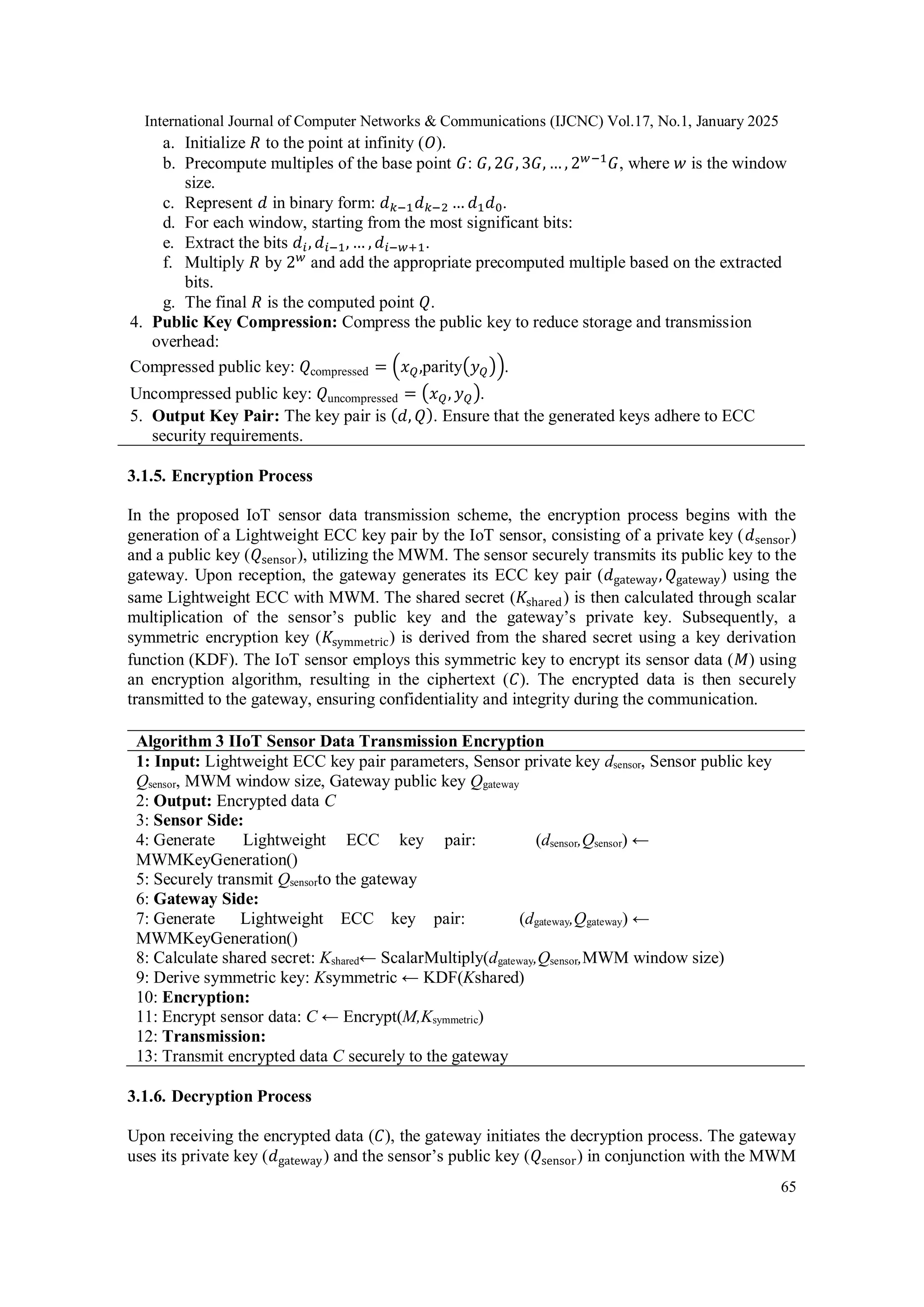 International Journal of Computer Networks & Communications (IJCNC) Vol.17, No.1, January 2025 65 a. Initialize 𝑅 to the point at infinity (𝑂). b. Precompute multiples of the base point 𝐺: 𝐺, 2𝐺, 3𝐺, … , 2𝑤−1 𝐺, where 𝑤 is the window size. c. Represent 𝑑 in binary form: 𝑑𝑘−1𝑑𝑘−2 … 𝑑1𝑑0. d. For each window, starting from the most significant bits: e. Extract the bits 𝑑𝑖, 𝑑𝑖−1, … , 𝑑𝑖−𝑤+1. f. Multiply 𝑅 by 2𝑤 and add the appropriate precomputed multiple based on the extracted bits. g. The final 𝑅 is the computed point 𝑄. 4. Public Key Compression: Compress the public key to reduce storage and transmission overhead: Compressed public key: 𝑄compressed = (𝑥𝑄,parity(𝑦𝑄)). Uncompressed public key: 𝑄uncompressed = (𝑥𝑄, 𝑦𝑄). 5. Output Key Pair: The key pair is (𝑑, 𝑄). Ensure that the generated keys adhere to ECC security requirements. 3.1.5. Encryption Process In the proposed IoT sensor data transmission scheme, the encryption process begins with the generation of a Lightweight ECC key pair by the IoT sensor, consisting of a private key (𝑑sensor) and a public key (𝑄sensor), utilizing the MWM. The sensor securely transmits its public key to the gateway. Upon reception, the gateway generates its ECC key pair (𝑑gateway, 𝑄gateway) using the same Lightweight ECC with MWM. The shared secret (𝐾shared) is then calculated through scalar multiplication of the sensor’s public key and the gateway’s private key. Subsequently, a symmetric encryption key (𝐾symmetric) is derived from the shared secret using a key derivation function (KDF). The IoT sensor employs this symmetric key to encrypt its sensor data (𝑀) using an encryption algorithm, resulting in the ciphertext (𝐶). The encrypted data is then securely transmitted to the gateway, ensuring confidentiality and integrity during the communication. Algorithm 3 IIoT Sensor Data Transmission Encryption 1: Input: Lightweight ECC key pair parameters, Sensor private key dsensor, Sensor public key Qsensor, MWM window size, Gateway public key Qgateway 2: Output: Encrypted data C 3: Sensor Side: 4: Generate Lightweight ECC key pair: (dsensor,Qsensor) ← MWMKeyGeneration() 5: Securely transmit Qsensorto the gateway 6: Gateway Side: 7: Generate Lightweight ECC key pair: (dgateway,Qgateway) ← MWMKeyGeneration() 8: Calculate shared secret: Kshared← ScalarMultiply(dgateway,Qsensor,MWM window size) 9: Derive symmetric key: Ksymmetric ← KDF(Kshared) 10: Encryption: 11: Encrypt sensor data: C ← Encrypt(M,Ksymmetric) 12: Transmission: 13: Transmit encrypted data C securely to the gateway 3.1.6. Decryption Process Upon receiving the encrypted data (𝐶), the gateway initiates the decryption process. The gateway uses its private key (𝑑gateway) and the sensor’s public key (𝑄sensor) in conjunction with the MWM 