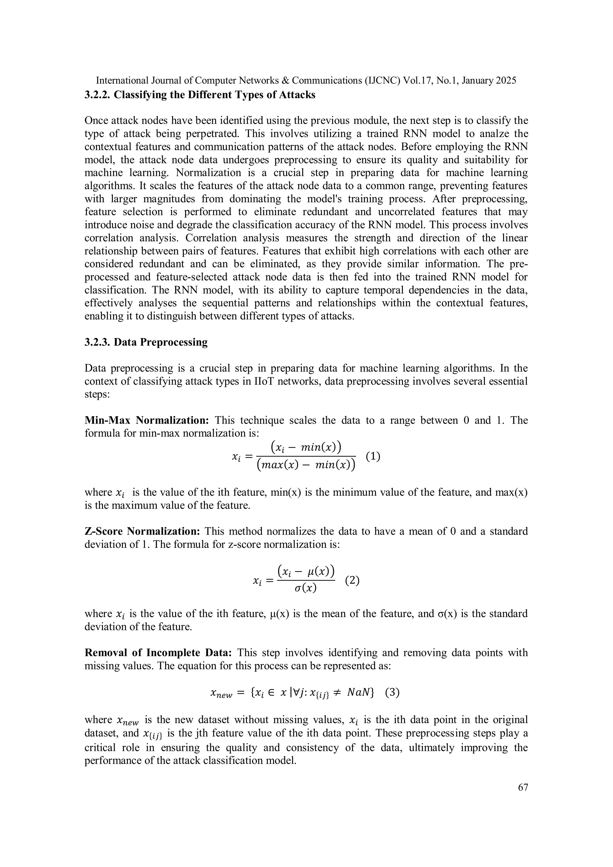 International Journal of Computer Networks & Communications (IJCNC) Vol.17, No.1, January 2025 67 3.2.2. Classifying the Different Types of Attacks Once attack nodes have been identified using the previous module, the next step is to classify the type of attack being perpetrated. This involves utilizing a trained RNN model to analze the contextual features and communication patterns of the attack nodes. Before employing the RNN model, the attack node data undergoes preprocessing to ensure its quality and suitability for machine learning. Normalization is a crucial step in preparing data for machine learning algorithms. It scales the features of the attack node data to a common range, preventing features with larger magnitudes from dominating the model's training process. After preprocessing, feature selection is performed to eliminate redundant and uncorrelated features that may introduce noise and degrade the classification accuracy of the RNN model. This process involves correlation analysis. Correlation analysis measures the strength and direction of the linear relationship between pairs of features. Features that exhibit high correlations with each other are considered redundant and can be eliminated, as they provide similar information. The pre- processed and feature-selected attack node data is then fed into the trained RNN model for classification. The RNN model, with its ability to capture temporal dependencies in the data, effectively analyses the sequential patterns and relationships within the contextual features, enabling it to distinguish between different types of attacks. 3.2.3. Data Preprocessing Data preprocessing is a crucial step in preparing data for machine learning algorithms. In the context of classifying attack types in IIoT networks, data preprocessing involves several essential steps: Min-Max Normalization: This technique scales the data to a range between 0 and 1. The formula for min-max normalization is: 𝑥𝑖 = (𝑥𝑖 − 𝑚𝑖𝑛(𝑥)) (𝑚𝑎𝑥(𝑥) − 𝑚𝑖𝑛(𝑥)) (1) where 𝑥𝑖 is the value of the ith feature, min(x) is the minimum value of the feature, and max(x) is the maximum value of the feature. Z-Score Normalization: This method normalizes the data to have a mean of 0 and a standard deviation of 1. The formula for z-score normalization is: 𝑥𝑖 = (𝑥𝑖 − 𝜇(𝑥)) 𝜎(𝑥) (2) where 𝑥𝑖 is the value of the ith feature, μ(x) is the mean of the feature, and σ(x) is the standard deviation of the feature. Removal of Incomplete Data: This step involves identifying and removing data points with missing values. The equation for this process can be represented as: 𝑥𝑛𝑒𝑤 = {𝑥𝑖 ∈ 𝑥 |∀𝑗: 𝑥{𝑖𝑗} ≠ 𝑁𝑎𝑁} (3) where 𝑥𝑛𝑒𝑤 is the new dataset without missing values, 𝑥𝑖 is the ith data point in the original dataset, and 𝑥{𝑖𝑗} is the jth feature value of the ith data point. These preprocessing steps play a critical role in ensuring the quality and consistency of the data, ultimately improving the performance of the attack classification model. 