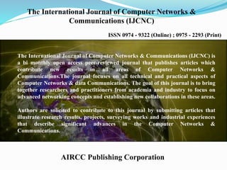 The International Journal of Computer Networks &
Communications (IJCNC)
ISSN 0974 - 9322 (Online) ; 0975 - 2293 (Print)
AIRCC Publishing Corporation
The International Journal of Computer Networks & Communications (IJCNC) is
a bi monthly open access peer-reviewed journal that publishes articles which
contribute new results in all areas of Computer Networks &
Communications.The journal focuses on all technical and practical aspects of
Computer Networks & data Communications. The goal of this journal is to bring
together researchers and practitioners from academia and industry to focus on
advanced networking concepts and establishing new collaborations in these areas.
Authors are solicited to contribute to this journal by submitting articles that
illustrate research results, projects, surveying works and industrial experiences
that describe significant advances in the Computer Networks &
Communications.
 