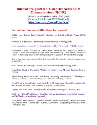 International Journal of Computer Networks &
Communications (IJCNC)
ISSN 0974 - 9322 (Online); 0975 - 2293 (Print)
(Scopus, ERA Listed, WJCI Indexed)
https://airccse.org/journal/ijcnc.html
Current Issue: September 2022, Volume 14, Number 5
Mobility and Routing based Channel Estimation for Hybrid Millimeter-Wave MIMO
WSNs
Geeta and A.M. Bhavikatti, Bheemanna Khandre Institute of Technology, India
Performance Improvement for the Single Carrier in FBMC Systems by PAPR Reduction
Mohammed A. Salem1
, Mohamed A. Aboul-Dahab2
, Sherine M. Abd El-kader3
and Radwa A.
Roshdy1
, 1
Higher Technological Institute, Tenth of Ramadan city, Egypt, 2
Arab Academy for
Science & Technology and Maritime Transport, Egypt, 3
Electronics Research Institute, Egypt
Hybrid Red Deer Algorithm with Physical Unclonable Function for Security Enhancement
in IoT-WSN
Shilpa Venkata Rao and Vidya Anantha, Vivekananda Institute of Technology, India
Controlling Adaptive Contention Window to Improve Safe Message Received Rate in
VANET
Nguyen Hoang Chien1
and Pham Thanh Giang2
, 1
University of Economics – Technology for
Industries, Vietnam, 2
Vietnam Academy of Science and Technology, Vietnam
Particle Swarm Optimization–Long Short-Term Memory based Channel Estimation with
Hybrid Beam Forming Power Transfer in WSN-IoT Applications
Reginald Jude Sixtus J and Tamilarasi Muthu, Puducherry Technological University, India
Multi-Layer Digital Validation of Candidate Service Appointment with Digital Signature
and Bio-Metric Authentication Approach
Saikat Bose1
, Tripti Arjariya1
, Anirban Goswami2
, Soumit Chowdhury3
, 1
Bhabha University,
India, 2
Techno Main Salt Lake, Sec – V, India, 3
Government College of Engineering & Ceramic
Technology, India
 