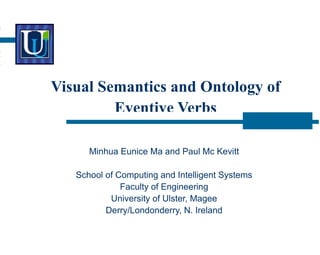 Visual Semantics and Ontology of
Eventive Verbs
Minhua Eunice Ma and Paul Mc Kevitt
School of Computing and Intelligent Systems
Faculty of Engineering
University of Ulster, Magee
Derry/Londonderry, N. Ireland
 