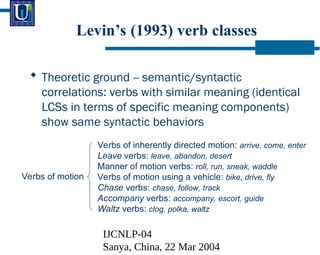 IJCNLP-04
Sanya, China, 22 Mar 2004
Levins (1993) verb classes
? Theoretic ground -- semantic/syntactic
correlations: verbs with similar meaning (identical
LCSs in terms of specific meaning components)
show same syntactic behaviors
Verbs of motion
Verbs of inherently directed motion: arrive, come, enter
Leave verbs: leave, abandon, desert
Manner of motion verbs: roll, run, sneak, waddle
Verbs of motion using a vehicle: bike, drive, fly
Chase verbs: chase, follow, track
Accompany verbs: accompany, escort, guide
Waltz verbs: clog, polka, waltz
 
