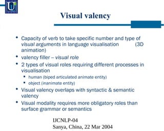 IJCNLP-04
Sanya, China, 22 Mar 2004
Visual valency
? Capacity of verb to take specific number and type of
visual arguments in language visualisation (3D
animation)
? valency filler -- visual role
? 2 types of visual roles requiring different processes in
visualisation
? human (biped articulated animate entity)
? object (inanimate entity)
? Visual valency overlaps with syntactic & semantic
valency
? Visual modality requires more obligatory roles than
surface grammar or semantics
 
