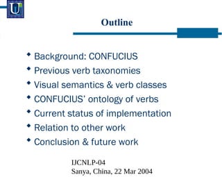 IJCNLP-04
Sanya, China, 22 Mar 2004
Outline
? Background: CONFUCIUS
? Previous verb taxonomies
? Visual semantics & verb classes
? CONFUCIUS ontology of verbs
? Current status of implementation
? Relation to other work
? Conclusion & future work
 