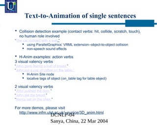IJCNLP-04
Sanya, China, 22 Mar 2004
Text-to-Animation of single sentences
? Collision detection example (contact verbs: hit, collide, scratch, touch),
no human role involved
The car collided with a wall.
? using ParallelGraphics VRML extension--object-to-object collision
? non-speech sound effects
? H-Anim examples: action verbs
3 visual valency verbs
John gave Nancy a loaf of bread.
John put a cup of coffee on the table.
? H-Anim Site node
? locative tags of object (on_table tag for table object)
2 visual valency verbs
John pushed the door.
John ate the bread.
Nancy sat on the chair.
For more demos, please visit
http://www.infm.ulst.ac.uk/~eunice/3D_anim.html
 