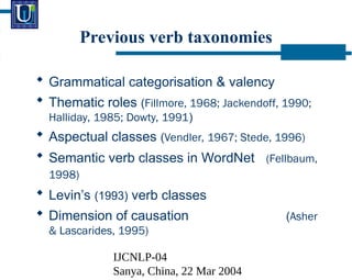 IJCNLP-04
Sanya, China, 22 Mar 2004
? Grammatical categorisation & valency
? Thematic roles (Fillmore, 1968; Jackendoff, 1990;
Halliday, 1985; Dowty, 1991)
? Aspectual classes (Vendler, 1967; Stede, 1996)
? Semantic verb classes in WordNet (Fellbaum,
1998)
? Levins (1993) verb classes
? Dimension of causation (Asher
& Lascarides, 1995)
Previous verb taxonomies
 