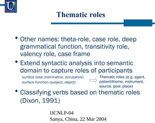 IJCNLP-04
Sanya, China, 22 Mar 2004
Thematic roles
? Other names: theta-role, case role, deep
grammatical function, transitivity role,
valency role, case frame
? Extend syntactic analysis into semantic
domain to capture roles of participants
surface case (nominative, accusative)
surface function (subject, object)
? Classifying verbs based on thematic roles
(Dixon, 1991)
Thematic roles (e.g. agent,
patient/theme, instrument,
source, goal, place)
 