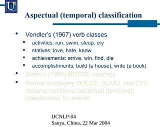IJCNLP-04
Sanya, China, 22 Mar 2004
Aspectual (temporal) classification
? Vendlers (1967) verb classes
? activities: run, swim, sleep, cry
? statives: love, hate, know
? achievements: arrive, win, find, die
? accomplishments: build (a house), write (a book)
? Stedes (1996) MOOSE ontology
? Formal ontologies DOLCE, SUMO, and CYC
assume traditional aspectual (temporal)
classification for events
 